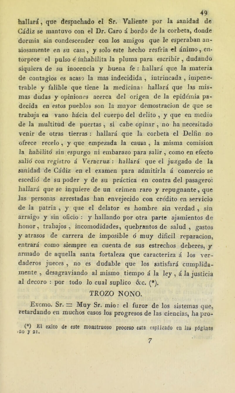 hallará, que despachado el Sr. Valiente por la sanidad de Cádiz se mantuvo con el Dr. Caro á bordo de la corbeta, donde dormía sin condescender con los amigos que le esperaban an- siosamente en su casa, y solo este hecho resfria «1 ánimo, en- torpece el pulso e inhabilita la pluma para escribir , dudando siquiera de su inocencia y buena fe : hallará que la materia de contagios es acaso la mas indecidida , intrincada , impene- trable y falible que tiene la medicina: hallará que las mis- mas dudas y opiniones acerca del origen de la epidemia pa- decida en estos pueblos son la mayor demostración de que se trabaja en vano hácia del cuerpo del delito , y que en medio de la multitud de puertas , si cabe opinar , no ha necesitado venir de otras tierras : hallará que la corbeta el Delfín no ofrece recelo , y que empezada la causa , la misma comisión la habilitó sin espurgo ni embarazo para salir , como en efecto salid con registro á Veracruz : hallará que el juzgado de la sanidad de Cádiz en el examen para admitirla á comercio se escedio' de su poder y de su práctica en contra del pasagero: hallará que se inquiere de un crimen raro y repugnante, que las personas arrestadas han envejecido con crédito en servicio de la patria , y que el delator es hombre sin verdad , sin arraigo y sin oficio : y hallando por otra parte ajamientos de honor, trabajos, incomodidades, quebrantos de salud, gastos y atrasos de carrera de imposible ó muy difícil reparación, entrará como siempre en cuenta de sus estrechos deberes, / armado de aquella santa fortaleza que caracteriza á los ver- daderos jueces , no es dudable que los satisfará cumplida- mente , desagraviando al mismo tiempo á la ley , á la justicia al decoro : por todo lo cual suplico &c. (*). TROZO NONO. Excmo. Sr. =: Muy Sr. mió: el furor de los sistemas que, retardando en muchos casos los progresos de las ciencias, ha pro- (*) El éxito de este monstruoso proceso esta csplicado en las páeinss >2o y 2i> 7