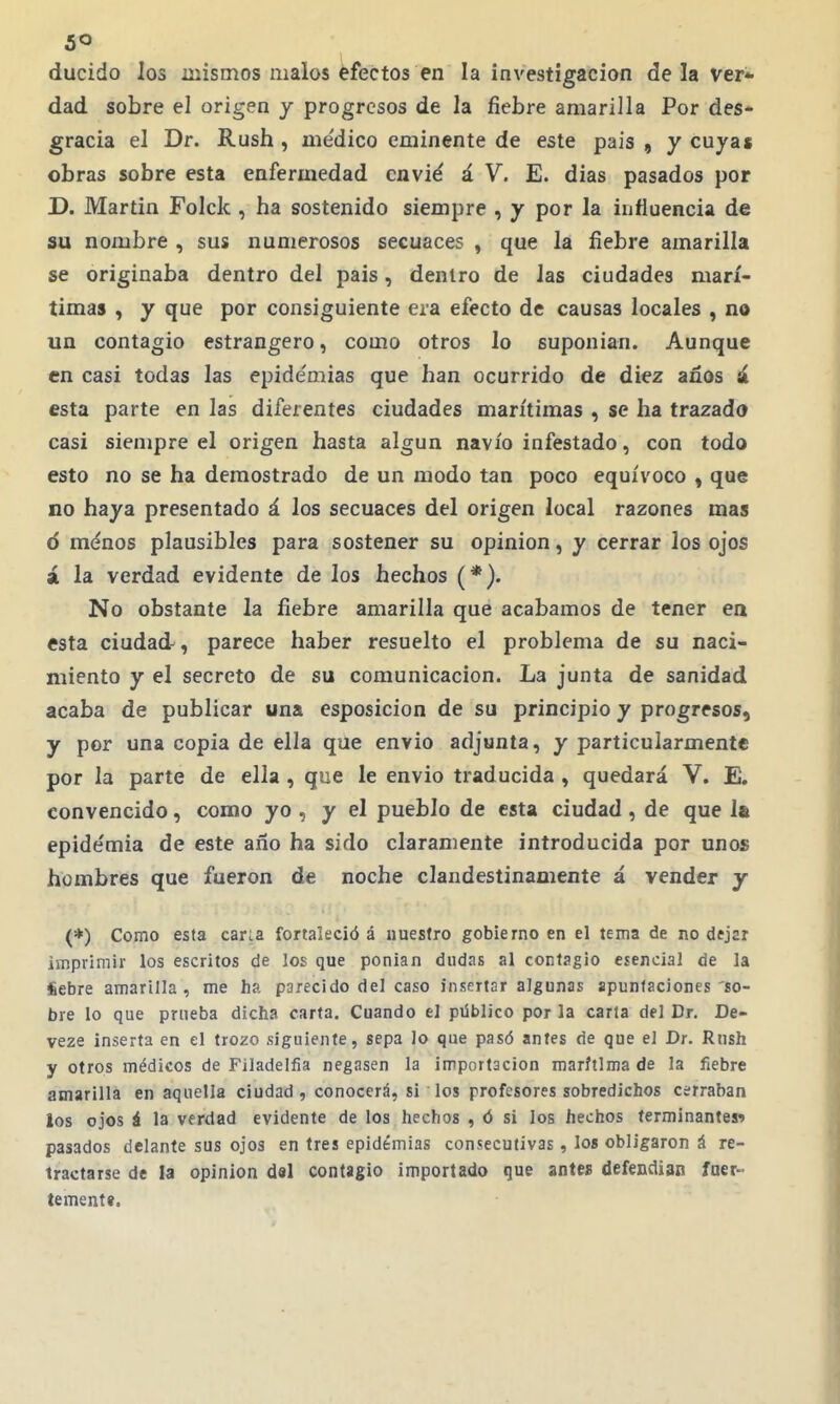 ducido los mismos malos éfectos en la investigación de la ver- dad sobre el origen y progresos de la fiebre amarilla Por des- gracia el Dr. Rush , me'dico eminente de este pais , y cuyas obras sobre esta enfermedad envié á V. E. dias pasados por D. Martin Folck , ha sostenido siempre , y por la influencia de su nombre , sus numerosos secuaces , que la fiebre amarilla se originaba dentro del pais, dentro de las ciudades marí- timas , y que por consiguiente era efecto de causas locales , no un contagio estrangero, como otros lo suponian. Aunque en casi todas las epide'mias que han ocurrido de diez años á esta parte en las diferentes ciudades marítimas , se ha trazada casi siempre el origen hasta algún navio infestado, con todo esto no se ha demostrado de un modo tan poco equívoco , que no haya presentado á los secuaces del origen local razones mas ó ménos plausibles para sostener su opinión, y cerrar los ojos á la verdad evidente de los hechos (*). No obstante la fiebre amarilla que acabamos de tener en esta ciudad-, parece haber resuelto el problema de su naci- miento y el secreto de su comunicación. La junta de sanidad acaba de publicar una esposicion de su principio y progresos, y por una copia de ella que envió adjunta, y particularmente por la parte de ella , que le envió traducida , quedará V. E. convencido, como yo , y el pueblo de esta ciudad, de que 1» epide'mia de este año ha sido claramente introducida por unos hombres que fueron de noche clandestinamente á vender y (*) Como esta cana fortaleció á nuestro gobierno en el tema de no dejsr imprimir los escritos de los que ponian dudas al contagio esencial de la iebre amarilla, me ha parecido del caso insertar algunas apuntaciones'so- bre lo que prueba dicha carta. Cuando el püblico por la caria del Dr. De- veze inserta en el trozo siguiente, sepa lo que pasó antes de que el Dr. Rmh y otros médicos de Filadelfia negasen la importación marítima de la fiebre amarilla en aquella ciudad, conocerá, si los profesores sobredichos cerraban ios ojos á la verdad evidente de los hechos , ó si los hechos terminantes^ pasados delante sus ojos en tres epidemias consecutivas, los obligaron á re- tractarse de la opinión del contagio importado que antes defendían fuer- tementt.