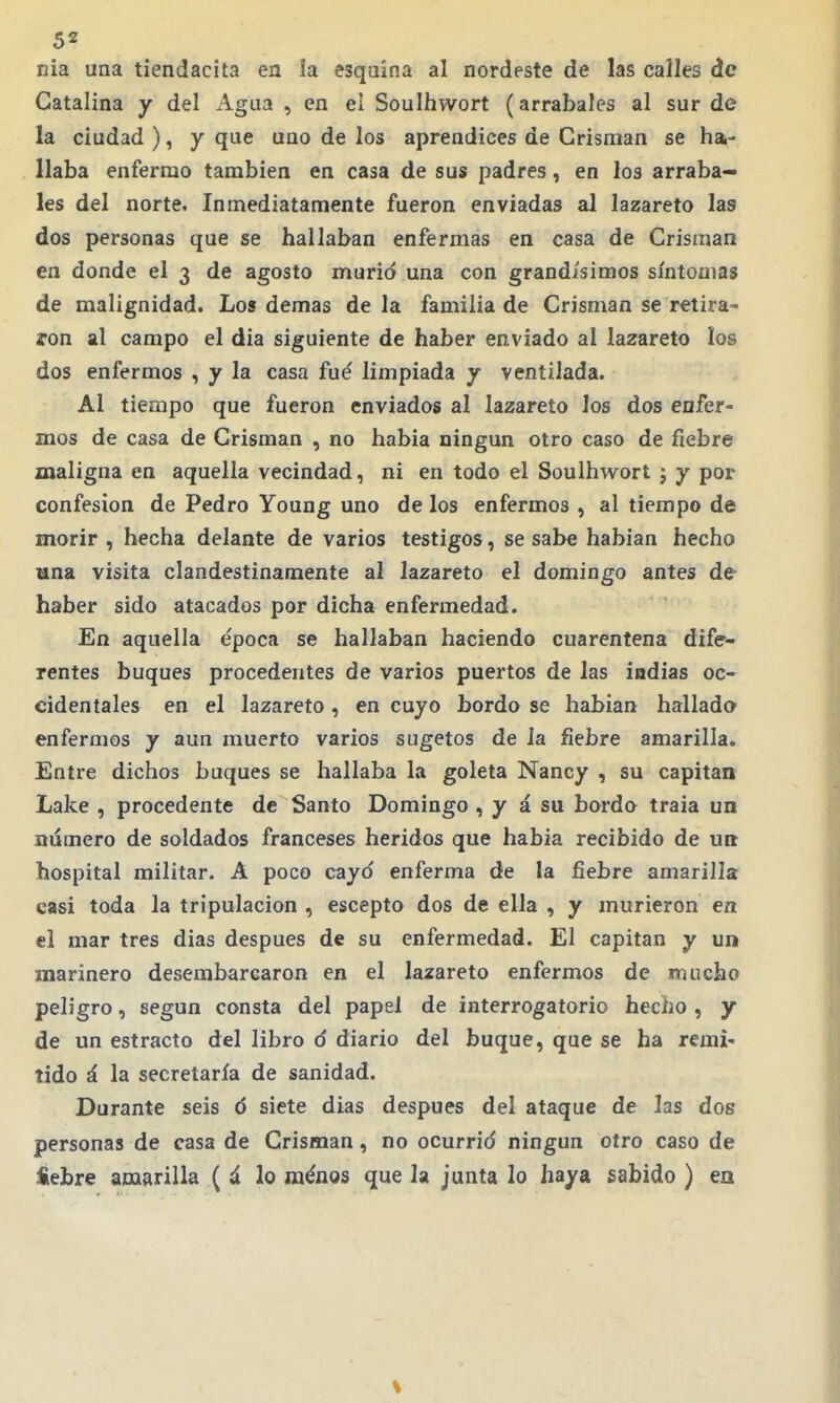 nia una tiendacita en la esquina al nordeste de las calles de Catalina y del Agua , en el Soulhwort (arrabales al sur de la ciudad ), y que ano de los aprendices de Crisman se ha.- Uaba enfermo también en casa de sus padres, en los arraba- les del norte. Inmediatamente fueron enviadas al lazareto las dos personas que se hallaban enfermas en casa de Crisman en donde el 3 de agosto murid una con grandísimos síntomas de malignidad. Los demás de la familia de Crisman se retira- ron al campo el dia siguiente de haber enviado al lazareto los dos enfermos , y la casa fué limpiada y ventilada. Al tiempo que fueron enviados al lazareto los dos enfer- mos de casa de Crisman , no habia ningún otro caso de fiebre maligna en aquella vecindad, ni en todo el Soulhwort j y por confesión de Pedro Young uno de los enfermos , al tiempo de marir , hecha delante de varios testigos, se sabe habían hecho una visita clandestinamente al lazareto el domingo antes de haber sido atacados por dicha enfermedad. En aquella época se hallaban haciendo cuarentena dife- rentes buques procedentes de varios puertos de las iadias oc- cidentales en el lazareto, en cuyo bordo se habían hallada enfermos y aun muerto varios sugetos de la fiebre amarilla. Entre dichos buques se hallaba la goleta Nancy , su capitán Lake , procedente de Santo Domingo , y á su borda traía un número de soldados franceses heridos que había recibido de un hospital militar. A poco cayd enferma de la fiebre amarilla casi toda la tripulación , escepto dos de ella , y murieron en el mar tres días después de su enfermedad. El capitán y un marinero desembarcaron en el lazareto enfermos de mucho peligro, según consta del papel de interrogatorio hecho, y de un estracto del libro d diario del buque, que se ha remi- tido á la secretaría de sanidad. Durante seis 6 siete dias después del ataque de las dos personas de casa de Crisman, no ocurrid ningún otro caso de *ebre amarilla ( á lo ménos que la junta lo haya sabido ) en