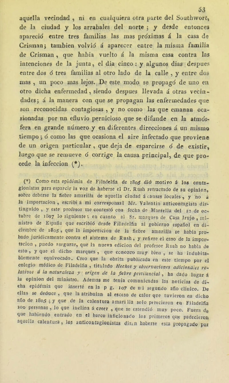 aquella vecindad , ni en cualquiera otra parte del Southwort, de la ciudad y los arrabales del norte ; y desde entonces apareció entre tres familias las mas pro'ximas á la casa de Crisman} también volvió á aparecer entre la misma familia de Crisman , que habia vuelto á la misma casa contra las intenciones de la junta, el dia cinco : y algunos dias después entre dos ó tres familias al otro lado de la calle , y entre dos mas , un poco mas lejos. De este modo se propagó de uno en otro dicha enfermedad, siendo después llevada á otras vecin - dades; á la manera con que se propagan las enfermedades que son reconocidas contagiosas , y no como las que emanan oca- sionadas por nn efluvio pernicioso que se difunde en la atmós- fera en grande numero y en diferentes direcciones á un mismo tiempo} ó como las que ocasiona el aire infectado que proviene de un origen particular , que deja de esparcirse ó de existir, luego que se remueve ó corrige ia causa principal» de que pro- cede la infección (*), (*) Como esta epidemia de Filadelfia de i8oáí dió moti?o á los conta- gionistas para esparcir la voz de haberse el Dr. Rush retractado de su opinión, sohre deberse la fiebre amaríüa de aquella ciudad á causas locales, y no á la importación , escribí á mi corresponsal Mr. Valentín anticontagisfa dis- tinguido , y este profesor me contestó con fecha de Marsella del la de oc- tubre de 1807 lo siguiente: en cuanto al Sr. marques de Casa Irujo , mi- nistro de España que escribid desde Filadelfia al gobierno español en di- ciembre de 1805, que la importación de la fiebre amarilla je habia pro- bado juridícamente contra el listema de Rush, y refiere el caso de la impor- tación , puedo psegurar, que la nueva edición del profesor Rnsh no habla de esto, y que el dicho marques, que cono2co muy bien, se ha indubita- blemente equivocado. Creo que la obrita publicada en este tiempo por el colegio médico de Filadelfia , titulado Hechos y observaciones adicionales re- lativos á la naturaleza y origen de la fiebre pestilencial , ha dado lugar á ia opinión del ministro. Ademas me tenia comunicadas las noticias de di- cha epidémia que inserté en la p g. 107 de n i segundo afío clinico. De ellas se ded-uce , que la atribuían al esceso de calor que tuvieron en dicho año de 1805 ;y que de la calentura amarilla solo ptrecieron en Filadelfia loo personas , lo que inclina á creer , que se estendió muy poco. Fuera de que habiendo entrado en el barco inficionado loí primeros qíu padecieron aquella calentura, I05 anticoiitagionislas dir.n haberse esta propagado pat