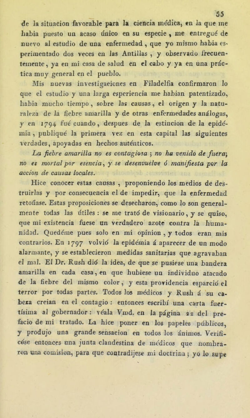 de la situación favorable para la ciencia médica, «n la que ine había puesto un acaso dnico en su especie , me entregué de nuevo al estudio de una enfermedad , que yo mismo había es- periraentado dos veces en las Antillas , y observado frecuen- temente, ya en mi casa de salud en el cabo y ya en una prác- tica muy general en el pueblo. Mis nuevas investigaeicnes en Filadelfia confirmaron lo que el estudio y una larga esperiencia me habían patentizado, había mucho tiempo, sobre las causas, el origen y la natu- raleza de la fiebre amarilla y de otras enfermedades análogas, y en 1794 fué cuando, después de la estincion déla epide- mia , publiqué la primera vez en esta capital las siguientes verdades, apoyadas en hechos auténticos. La fiebre amarilla no es contagiosa ; no ha venido de fueran no es mortal por esencia^ y se desenvuelve ó manifiesta por la acción de causas locales. Hice conocer estas causas , proponiendo los medios de des- truirlas y por consecuencia el de impedir, que la enfermedad retoñase. Estas proposiciones se desecharon, como lo son general- mente todas las lítiles : se me trato de visionario, y se quiso, que mi existencia fuese un verdadero azote contra la huma- nidad. Quedéme pues solo en mi opinión , y todos eran mis contrarios. En 1797 volvid la epidémia á aparecer de un modo alarmante, y se establecieron medidas sanitarias que agravaban el mnl. El Dr. Rush did la idea, de que se pusiese una bandera amarilla en cada casa, en que hubiese un individuo atacado de la fiebre del mismo color, y esta providencia esparcid el terror por todas partes. Todos los médicos y Rush á su ca- bera creían en el contagio : entonces escribí una carta fuer- tísima al gobernador: véala Vmd. en la página 22 del pre- facio de mi tratado. La hice poner en los papelee pdblicos, y produjo una grande sensación en todos los ánimos. Verifi- cdse entonces una junta clandestina de médicos que nombra- ron una comisión, para que contradijese mi doctrina 3 yo lo supe