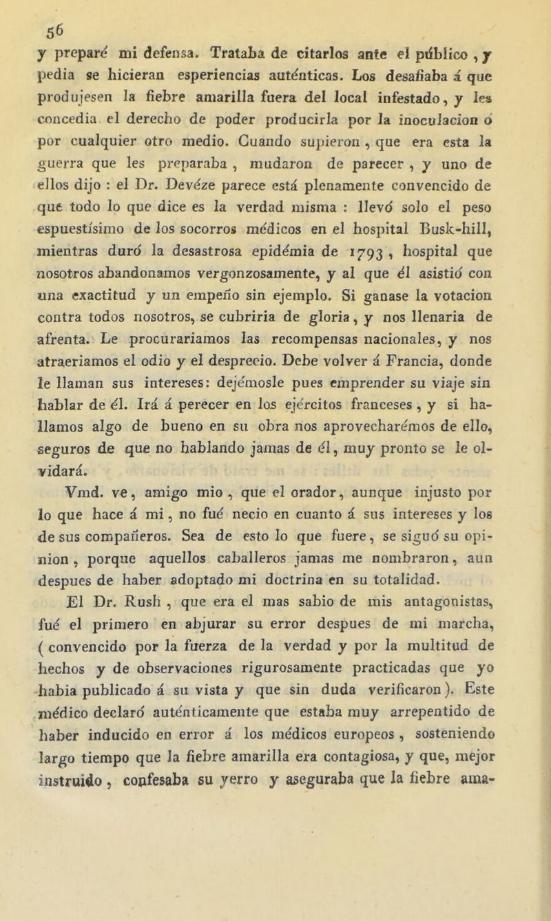 y preparé mi defensa. Trataba de citarlos ante el ptíblíco , y pedia se hicieran esperiencias autenticas. Los desafiaba á que produjesen la fiebre amarilla fuera del local infestado, y lea concedía el derecho de poder producirla por la inoculación oi por cualquier otro medio. Cuando supieron , que era esta la guerra que les pr^'paraba , mudaron de parecer , y uno de ellos dijo : el Dr. Devéze parece está plenamente convencido de que todo lo que dice es la verdad misma : llevd solo el peso espuestísimo de los socorros médicos en el hospital Busk-hill, mientras duró la desastrosa epidemia de 1793 , hospital que nosotros abandonamos vergonzosamente, y al que él asistió con una exactitud y un empeño sin ejemplo. Si ganase la votación contra todos nosotros, se cubriría de gloria, y nos llenarla de afrenta. Le procuraríamos las recompensas nacionales, y nos atraeríamos el odio y el desprecio. Debe volver á Francia, donde le llaman sus intereses: deje'mosle pues emprender su viaje sin hablar de el. Irá á perecer en los ejércitos franceses , y si ha- llamos algo de bueno en su obra nos aprovecharémos de ello, seguros de que no hablando jamas de él, muy pronto se le ol- vidará. Vmd. ve, amigo mió, que el orador, aunque injusto por lo que hace á mi, no fué necio en cuanto á sus intereses y los de sus compañeros. Sea de esto lo que fuere, se sigud su opi- nión , porque aquellos caballeros jamas me nombraron, aun después de haber adoptado mí doctrina en su totalidad. El Dr. Rush , que era el mas sabio de mis antagonistas, fué el primero en abjurar su error después de mi marcha, ( convencido por la fuerza de la verdad y por la multitud de hechos y de observaciones rigurosamente practicadas que yo -había publicado á su vista y que sin duda verificaron). Este médico declaró auténticamente que estaba muy arrepentido de haber inducido en error á los médicos europeos , sosteniendo largo tiempo que la fiebre amarilla era contagiosa, y que, mejor instruido , coufesaba su yerro y aseguraba que la fiebre ama-