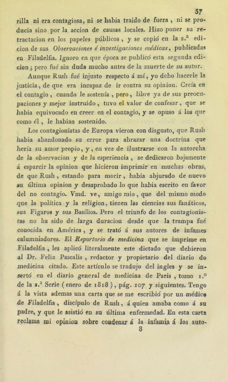 rilla ni era contagiosa, ni se había traído de fuera , ni se pro- ducía sino por la acción de causas locales. Hizo poner su re- tractación en los papeles públicos , y se copio en la 2.^ edi- ción de sus Observaciones é investigaciones médicas^ publicadas en Filadelfia. Ignoro en que e'poca se publico' esta segunda edi- ción j pero fud sin duda mucho antes de la muerte de su autor. Aunque Rush fué injusto respecto á mí, yo debo hacerle la justicia, de que era incapaz de ir contra su opinión. Creía en el contagio , cuando le sostenía , pero, libre ya de sus preocu- paciones y mejor instruido , tuvo el valor de confesar, que se había equivocado en creer en el contagio, y se opuso á los que como e'l , le habían sostenido. Los contagionistas de Europa vieron con disgusto, que Rusb había abandonado su error para abrazar una doctrina que hería su amor propio, y, en vez de ilustrarse con la antorcha de Ja observación y de Ja esperiencia , se dedicaron bajamente á esparcir la opinión que hicieron imprimir en muchas obras, de que Rush , estando para morir , había abjurado de nuevo »u última opinión y desaprobado lo que había escrito en favor del no contagio. Vmd. ve, amigo mío, que del mismo modo que la política y Ja religión, tienen Jas ciencias sus fanáticos, «US Fígaros y sus Basilios. Pero el triunfo de los contagionis- tas no ha sido de larga duración desde que Ja trampa fué conocida en América , y se tratd á sus autores de infames calumniadores. El Reportorio de medicina que se imprime en Filadelfia , les aplico literalmente este dictado que debieron al Dr. Feliz Pascalís , redactor y propietario del diario do medicina citado. Este artículo se tradujo del ingles y se in- serto en el diario general de medicina de París , tomo i.° de la a.^ Serie (enero de 1818 ), pág. 107 y siguientes. Tengo á la vista ademas una carta que se me escribió por un médica de Filadelfia , discípulo de Rush, á quien amaba como á su padre, y que le asistió en su última enfermedad. En esta carta reclama mi opiníoa sobre condenar á la infamia á los auto* 8