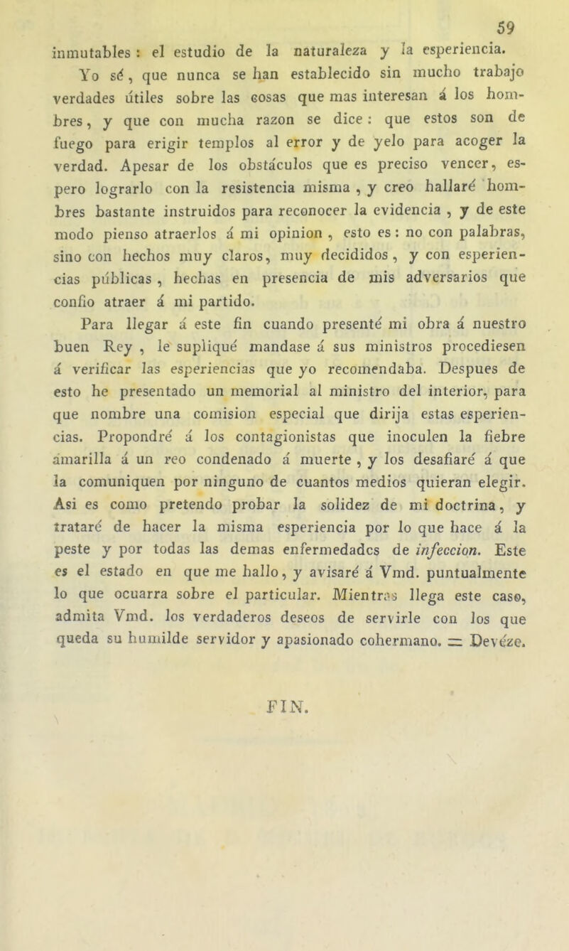 inmutables : el estudio de la naturaleza y la esperiencia. Yo sé, que nunca se han establecido sin mucho trabajo verdades útiles sobre las cosas que mas interesan á los hom- bres , y que con mucha razón se dice: que estos son de fuego para erigir templos al error y de yelo para acoger la verdad. Apesar de los obstáculos que es preciso vencer, es- pero lograrlo con la resistencia misma , y creo hallaré hom- bres bastante instruidos para reconocer la evidencia , y de este modo pienso atraerlos á mi opinión , esto es: no con palabras, sino con hechos muy claros, muy decididos, y con esperien- cias públicas , hechas en presencia de mis adversarios que confio atraer á mi partido. Para llegar á este fin cuando presenté mi obra á nuestro buen Rey , le supliqué mandase á sus ministros procediesen á verificar las esperiencias que yo recomendaba. Después de esto he presentado un memorial al ministro del interior, para que nombre una comisión especial que dirija estas esperien- cias. Propondré ú los contagionistas que inoculen la fiebre amarilla á un reo condenado á muerte , y los desafiaré á que la comuniquen por ninguno de cuantos medios quieran elegir. Asi es como pretendo probar la solidez de mi doctrina, y írataré de hacer la misma esperiencia por lo que hace á la peste y por todas las demás enfermedades de infección. Este es el estado en que me hallo, y avisaré á Vmd. puntualmente lo que ocuarra sobre el particular. Mientn-j llega este cas©, admita Vmd. los verdaderos deseos de servirle con los que queda su humilde servidor y apasionado cohermano, Devéze. FIN.