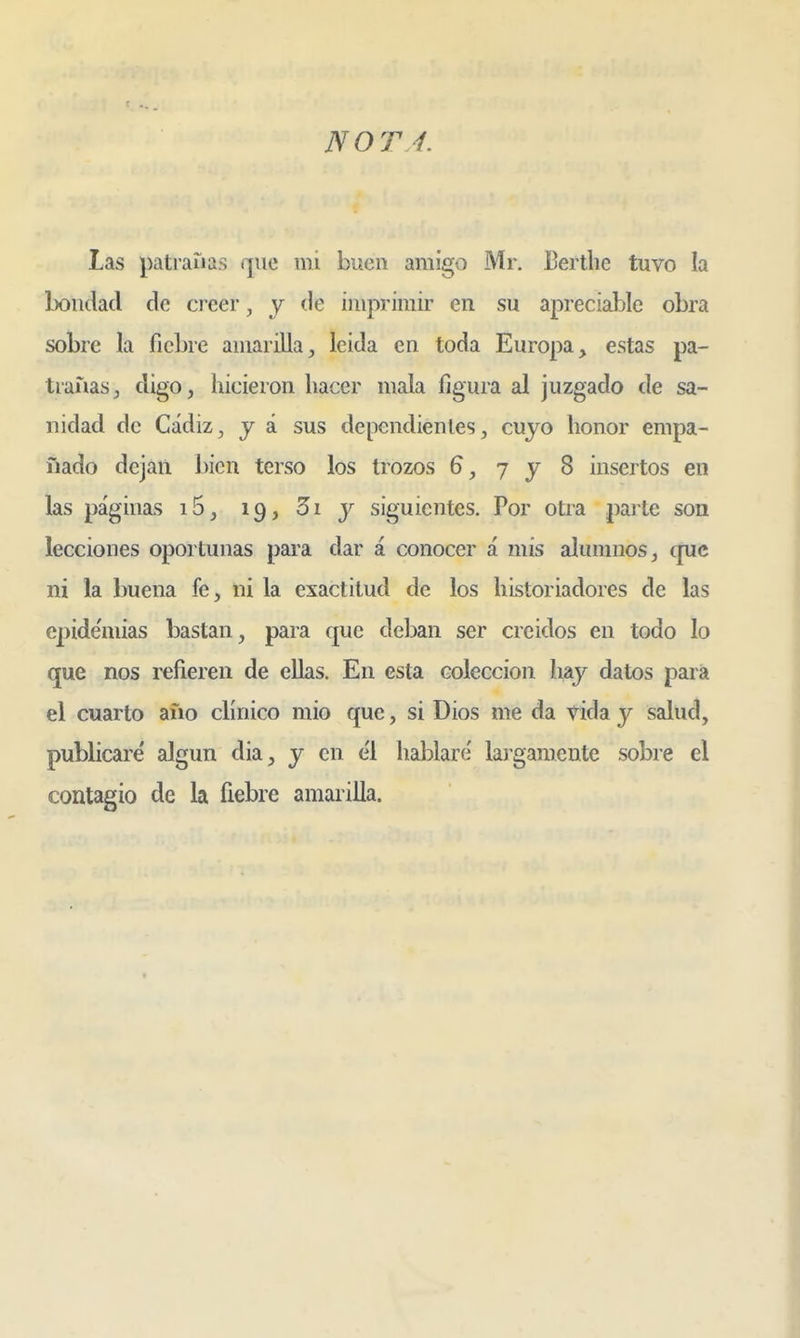 NOTA. Las patraiias que mi buen amigo Mr. Bertlie tuvo la bondad de creer, y de imprimir en su apreciable obra sobre la fiebre amarilla, leida en toda Europa, estas pa- trañas ^ digo, hicieron hacer mala figura al juzgado de sa- nidad de Cádiz^ j á sus dependientes, cuyo honor empa- ñado dejan bien terso los trozos 6, 7 y 8 insertos en las páginas i5, 19, 5i y siguientes. Por otra parte son lecciones oportunas para dar á conocer á mis alumnos, cpic ni la buena fe, ni la exactitud de los historiadores de las epide'mias bastan, para que del)an ser ere idos en todo lo que nos refieren de ellas. En esta colección hay datos para el cuarto aüo clínico mió que, si Dios me da vida y salud, publicare' algún dia, y en e'l hablare' largamente sobre el contagio de la fiebre amarilla.