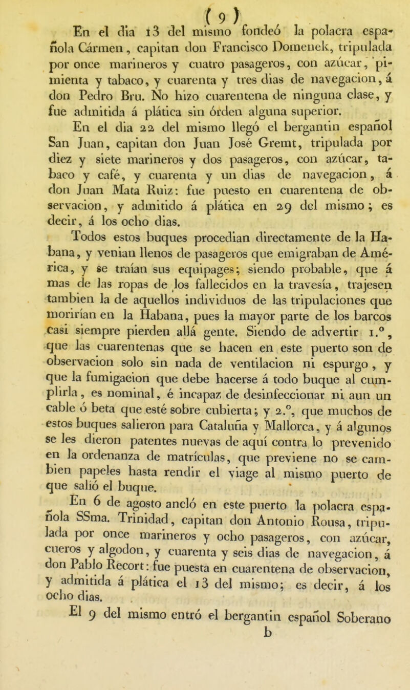 En el ella l3 del mismo fondeó la polacra espa- ñola Carmen, capitán don Francisco Domenek, tripulada por once marineros y cuatro pasageros, con azúcar, pi- mienta y tabaco, y cuarenta y tres dias de navegación, á don Pedro Bru. No hizo cuarentena de ninguna clase, y fue admitida á plática sin orden alguna superior. En el dia 22. del mismo llegó el bergantin español San Juan, capitán don Juan José Gremt, tripulada por diez y siete marineros y dos pasageros, con azúcar, ta- baco y café, y cuarenta y un dias de navegación, á don Juan Mata Ruiz: fue puesto en cuarentena de ob- servación, y admitido á plática en 29 del mismo; es decir, á los ocho dias. I Todos estos buques procedían directamente de la Ha- bana, y venian llenos de pasageros que emigraban de Amé- rica, y se traían sus equipages; siendo probable, que á mas de Jas ropas de los fallecidos en la travesía, trajesen también la de aquellos individuos de las tripulaciones que morirían en la Habana, pues la mayor parte de los barcos casi siempre pierden allá gente. Siendo de advertir que las cuarentenas que se hacen en este puerto son de observación solo sin nada de ventilación ni espurgo , y que la fumigación que debe hacerse á todo buque al cum- plirla, es nominal, é incapaz de desinfeccionar ni aun un cable ó beta que esté sobre cubierta; y 2.°, que muchos de estos buques salieron para Cataluña y Mallorca, y á algunos se les dieron patentes nuevas de aquí contra lo prevenido en la ordenanza de matrículas, que previene no se cam- bien papeles hasta rendir el viage al mismo puerto de que salió el buque. ^ En 6 de agosto ancló en este puerto la polacra espa- ñola SSma. Trinidad, capitán don Antonio Rousa, tripu- lada por once marineros y ocho pasageros, con azúcar, cueros y algodón, y cuarenta y seis dias de navegación, á don Pablo Recort: fue puesta en cuarentena de observación, y admitida á plática el i3 del mismo; es decir, á ios ocho dias. El 9 del mismo entró el bergantín español Soberano b