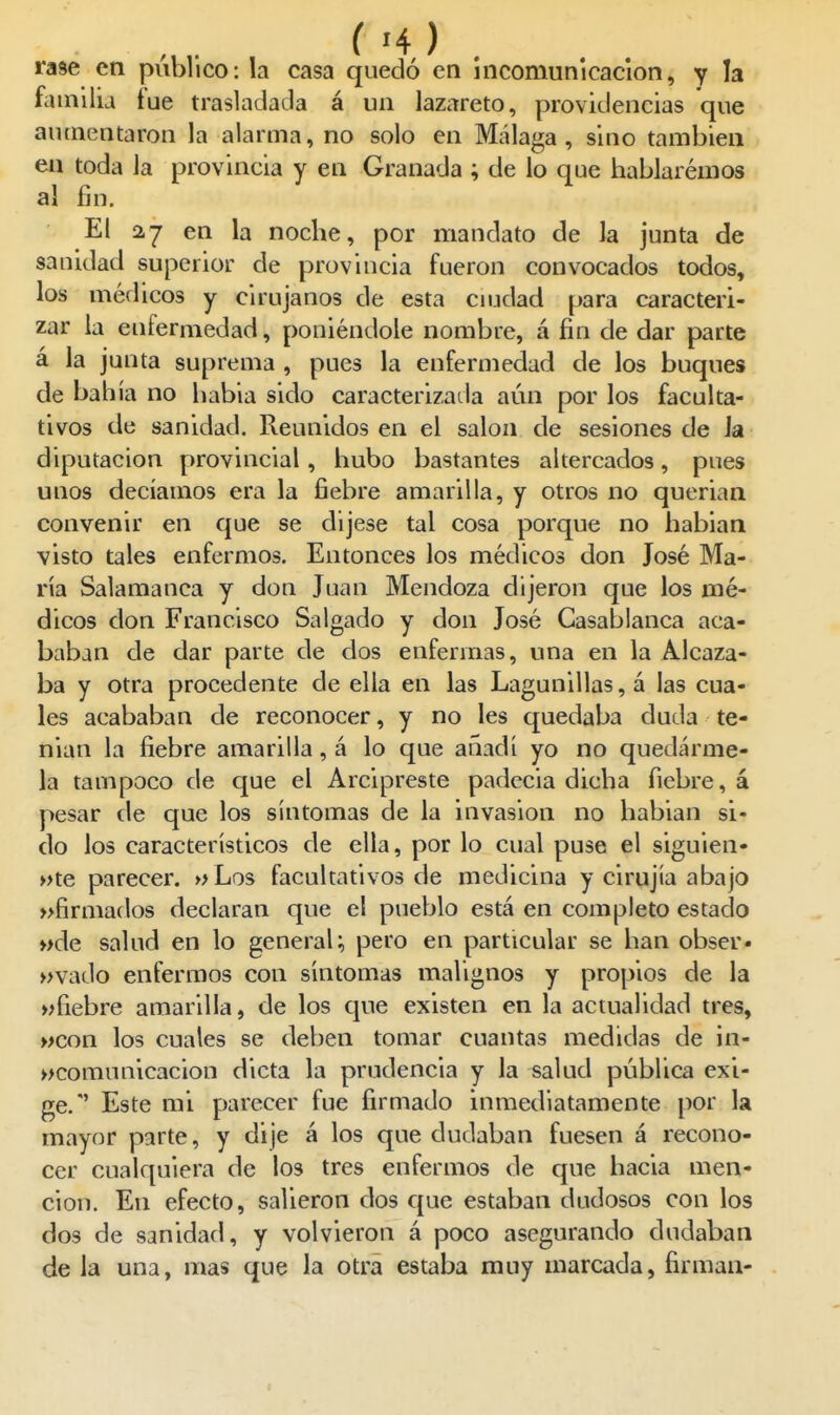 rase en público: la casa quedó en incomunicación, y la familia tue trasladada á un lazareto, providencias que aumentaron la alarma, no solo en Málaga, sino también en toda la provincia y en Granada ; de lo que hablaremos al fin. El 27 en la noche, por mandato de la junta de sanidad superior de provincia fueron convocados todos, los médicos y cirujanos de esta ciudad para caracteri- zar la enfermedad, poniéndole nombre, á fin de dar parte á la junta suprema , pues la enfermedad de los buques de bahía no habia sido caracterizada aún por los faculta- tivos de sanidad. Reunidos en el salón de sesiones de Ja diputación provincial, hubo bastantes altercados, pues unos decíamos era la fiebre amarilla, y otros no querían convenir en que se dijese tal cosa porque no habían visto tales enfermos. Entonces los médicos don José Ma- ría Salamanca y don Juan Mendoza dijeron que los mé- dicos don Francisco Salgado y don José Casablanca aca- baban de dar parte de dos enfermas, una en la Alcaza- ba y otra procedente de ella en las Lagunillas, á las cua- les acababan de reconocer, y no les quedaba duda te- nían la fiebre amarilla, á lo que añadí yo no quedárme- la tampoco de que el Arcipreste padecía dicha fiebre, á pesar de que los síntomas de la invasión no habían si- do los característicos de ella, por lo cual puse el siguien- »te parecer. »Los facultativos de medicina y cirujía abajo »firmados declaran que el pueblo está en completo estado »de salud en lo general;, pero en particular se han obser* »vado enfermos con síntomas malignos y propios de la >ífiebre amarilla, de los que existen en la actualidad tres, wcon los cuales se deben tomar cuantas medidas de in- »comnnicacion dicta la prudencia y la salud pública exi- ge.'' Este mi parecer fue firmado inmediatamente por la mayor parte, y dije á los que dudaban fuesen á recono- cer cualquiera de los tres enfermos de que hacia men- ción. En efecto, salieron dos que estaban dudosos con los dos de sanidad, y volvieron á poco asegurando dudaban de la una, mas que la otra estaba muy marcada, firman-
