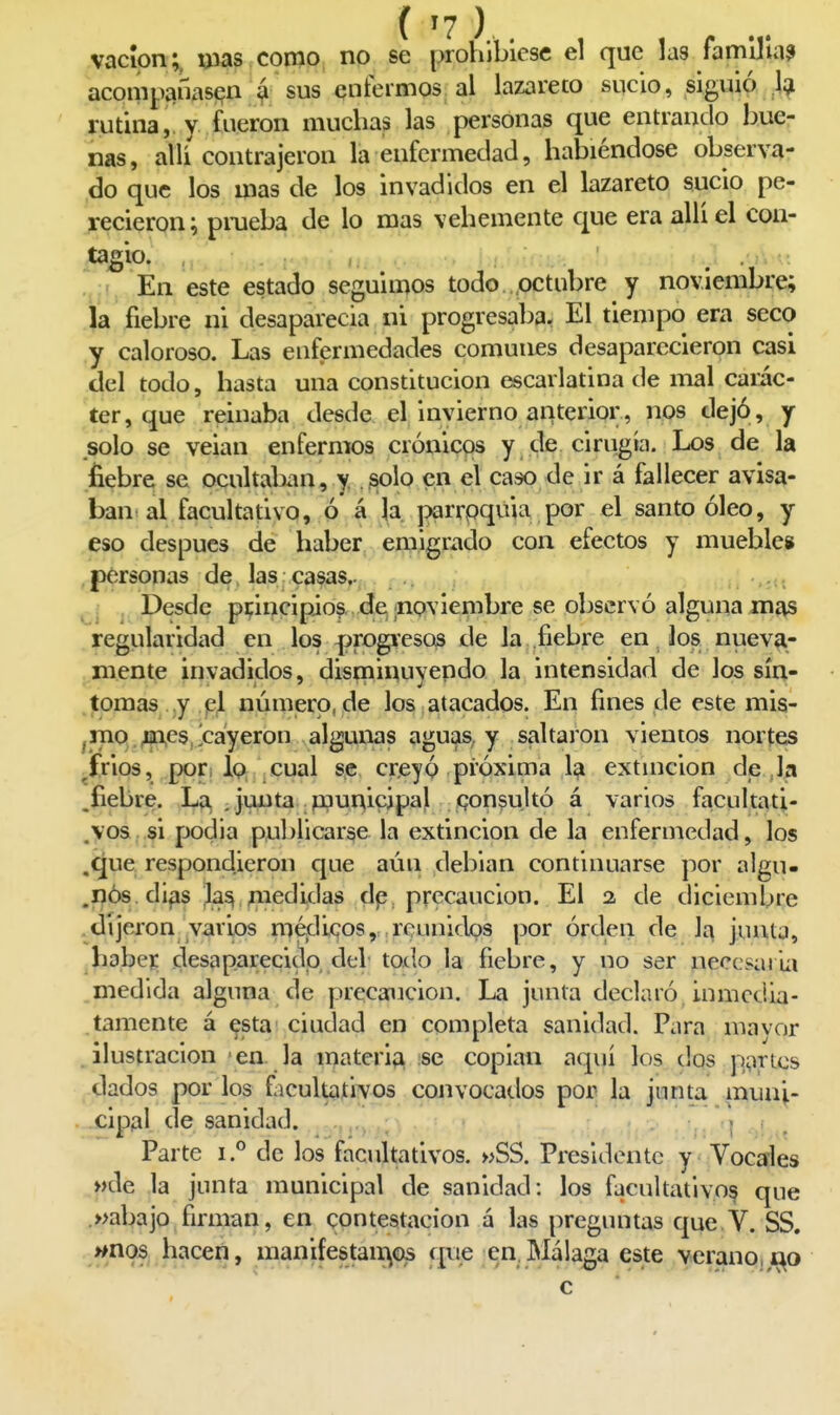 vacíon;, uws como no se prohibiese el que la3 famUla? acompañasen á sus entermos al lazareto sucio, siguió 1^ rutina, y fueron muchas las personas que entrando bue- nas, alii contrajeron la enfermedad, habiéndose observa- do que los mas de los invadidos en el lazareto sucio pe- recieron; pmeba de lo mas vehemente que era allí el con- tagio.;, ,, . ■■: En este estado seguimos todo octubre y noviembre; la fiebre ni desaparecía ni progresaba, El tiempo era seco y caloroso. Las enfermedades comunes desaparecieron casi del todo, hasta una constitución escarlatina de mal caric- ter, que reinaba desde el invierno anterior, nos dejó, y solo se veian enfermos crónicos y de cirugía. Los de la liebre se ocultaban, y .^olo en el caso de ir á fallecer avisa- ban al facultativo, ó á la. parrpquia por el santo óleo, y eso después de haber emigwdo con efectos y mueble» , personas de, las casas.. . Desde pcincipios de ¡noviembre se observó alguna mas regiilaridad en los |jrogvesQS de la fiebre en los nueva- mente invadidos, disminuvendo la intensidad de los sín- tomas .y p\ número, de los atacados. En fines de este mis- ,niQ j|n,es,lcáyeron algunas aguas, y saltaron vientos nortes ^frios, por i lo cual se creyó pi'óxima 1^ extmcion deja .fiebre. Lo. . junta . ppunicipal consultó á varios facultati- jyos, si podía publicarse la extinción de la enfermedad, los .^ue respondieron que aún debían continuarse por algu- .nós di^s ;la^, medidas dp precaución. El a de diciembre .dijeron varios niédijQOs, reunidos por órden de la junta, haber desapareciclo del todo la fiebre, y no ser necesaria medida alguna de precaución. La junta declaró inmedia- tamente á esta' ciudad en completa sanidad. Para niavor .ilustración ea la materia se copian aquí los dos parles dados por los ficultaíivos convocatlos por la junta muni- xipal desanidad. • . . i . Parte i.*' de los facultativos. »SS. Presidente y Vocales »de la junta municipal de sanidad: los facultativo^ que .»abajo firman, en contestación á las preguntas que V. SS. >*no!S^ hacen, manifestaii^os que en.Málaga este verano,i^o c