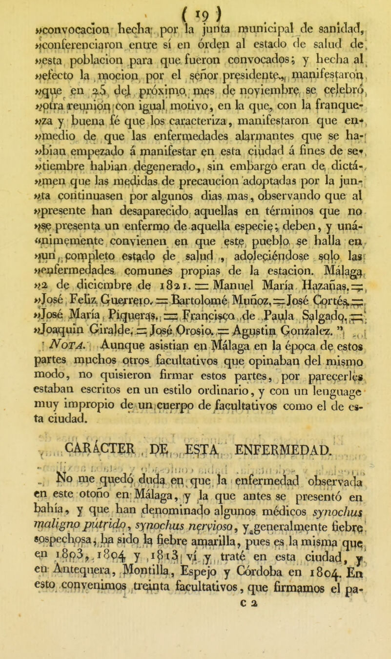 wconvocacloa lieclia: por la junta municipal de sanidad, ♦¡conferenciaron entre sí en orden al estado de salud de; »esta población para que fueron convocados; y hecha al wefecto la moción por el ^e.ñor pr^sident^,, manifestaroa, >;guje en í^5, dejl próxinio. mjes de noyiembr^!, se celebro, >¿ptrareqiiidr^¡:con ig^ual, motivo, en la qne, con la franque- «za y buena fé que los caracteriza, manifestaron que ea*. >>medio de que las enfermedades alanzantes que se ha-; »blaa empezado á manifestar en esta ciiidad á fines de scf. »tiembre habían degenerado, sin embargo eran de, dictá-, wmen que las medidas de precaución adoptadas por la jun/-, Hta continuasen por algunos días mas, observando que al «presente han desaparecido aquellas en términos que no >ííie presenta un enfermo de aquella especie; deben, y uná- «nipi^mente convienen en que este pueblo .se halla en, >furi,.pompleto estado de sa)ud ., adolepiéndose §q|o las^ «ej^fermedades comunes propias de la estación. Málaga >>a de diciembre de 1821. Manuel María Hazañas, -z^, >José Feliz, Quefreí= Bartolomé Muñoz, =f José Cortés».—, >José María, Pixjuersis.; =- Frahcifca ,de Pauja S^lgadq, ♦Joaquín Gira)de, = Jqsp OrosiaAgustim González. '*! ' Nota. Aunque asistían en Málaga en la éppca de estos partes muchos ptros facultativos que opinaban del mismo modo, no quisieron firmar estos partes, por parecerías estaban escritos en un estilo ordinario, y con un lenguage muy impropio de un.cuerpo de facultativos como el de es- ta ciudad. CARÁCTER . piS, , E§TA, ENFERMEDAD. „ ISo rae quedo duda en, que. la enfermedad observada en este otoño en Málaga, y la que antes se presentó en bahía, y que han denominado algunos médicos synochus maligno pútrido^ synochus nervioso, y^generalm^nte liebre , sospechosa, ha sido ^ fiebre aniarilla, pues e3 la misma qu^ -^§P^?.i^94 y ,ipi3i vi ¡y traté en esta ciudad, y' en Antequera, Montilla, Espejo y Córdoba en 1804. ^» COí^yer^Qs tr^nta facultativos , que firmamos el pa- c 2