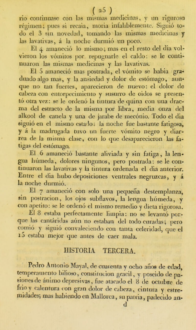 rio continuase con las mismas medicinas, y un riguroso régimen; pues si recaia, moria infaliblemente. Siguió to- do el 3 sin novedad, tomando Lis mismas medicinas y las lavativas, á la noche durmió un poco. El amaneció lo mismo; mas en el resto del día vol- vieron los vómitos por repugnarle el caldo: se le conti- nuaron las mismas medicinas y las lavativas. El 5 amaneció mas postrada, el vómito se habia gra- duado algo mas, y la ansiedad y dolor de estómago, aun» que no tan fuertes, aparecieron de nuevo: el dolor de cabeza con entorpecimiento y susuito de oídos se presen- tó otra vez: se le ordenó la tintura de quina con una drac- ma del estracto de la misma por libra, media onza del alkool de canela y una de jarabe de mecónio. Todo el dia siguió en el mismo estado; la noche fue bastante fatigosa, y á la madrugada tuvo un fuerte vómito negro y diar- rea de Ja misma clase, con lo que desaparecieron las fa- tigas del estómago. El ó amaneció bastante aliviada y sin fatiga, la len- gua luimeda, dolores ningunos, pero postrada: se le con- tinuaron las lavativas y la tintura ordenada el dia anterior. Entre el dia hubo deposiciones ventrales negruzcas, y á la noche durmió. El q amaneció con solo una pequeña destemplanza, sin postración, los ojos subflavos, la lengua húmeda, y con apetito: se le ordenó el mismo remedio y dieta rigorosa. El 8 estaba perfectamente limpia: no se levantó por- que las cantáridas aún no estaban del todo curadas; pero comió y siguió convaleciendo con tanta celeridad, que el l5 estaba mejor que antes de caer mala. HISTORIA TERCERA. Pedro Antonio Mayal, de cuarenta y ocho años de edad, temperamento bilioso, constitución grácil, y poseido de pa- siones de ánimo depresivas, fue atacado el 8 de octubre de frió y calentura con gran dolor de cabeza, cintura y estre- midades; mas habiendo en Mallorca, su patria, padecido an- d