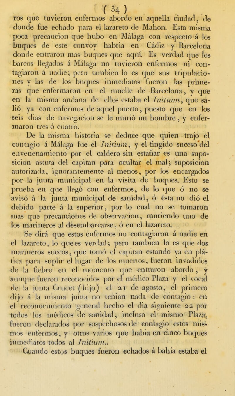ros que tuvieron enfermos abordo en aquella cludaci, cíe donde fue echado para el lazareto de Mahon. Esta misma poca precaución que hubo en Málaga con respecto á los buques de este convoy habría en Cádiz y Barcelona donde entraron mas buques que aquí. Es verdad que los barcos llegados á Málaga no tuvieron enfermos ni con- tagiaron á nadies pero también lo es que sus tripulacio- nes y las de los buques inmediatos fueron las prime- ras que enfermaron en el muelle de Barcelona, y que en la misma andana de ellos estaba el Initiwn^ que sa- lió ya con enfermos de aquel puerto, puesto que en los seis (lias de navegación se le murió un hombre, y enfer- maron tres ó cuatro. De la misma historia se deduce que quien trajo el contagio á Málaga fue el Initium^ y el fingido suceso'del envenenamiento por el caldero sin estañar es una supo- sición astuta del capitán para ocultar el mal; suposición autorizada, ignorantemente al menos, por los encargados por la junta municipal en la visita de buques. Esto se prueba en que llejió con enfermos, de lo que ó no se avisó á la junta municipal de sanidad, ó ésta no dió el debido parte á la superior, por lo cual no se tomaron mas que precauciones de observación, muriendo uno de los marineros al desembarcarse, ó en el lazareto. Se dirá que estos enfermos no contagiaron á nadie en el lazareto, lo que es verdad; pero también lo es c{ue dos marineros suecos, que tomó el capitán estando ya en plá- tica para suplir el lugar de los muertos, fueron invadidos de la fiebre en el momento que entraron abordo, y aunque fueron reconocidos por el médico Plaza y el vocal de la junta Crucet (hijo) el 2,1 de agosto, el primero dijo á la misma junta no tenian nada de contagio : en el reconocimiento general hecho el dia siguiente na por todos los médicos de sanidad, incluso el mismo Plaza, fueron declarados por sospechosos de contagio estos mis- mos enfermos., y otros varios que habia en cinco bucjues inmediatos todos al ínitium.. Cuando estus buques fueron echados á bahía estaba el