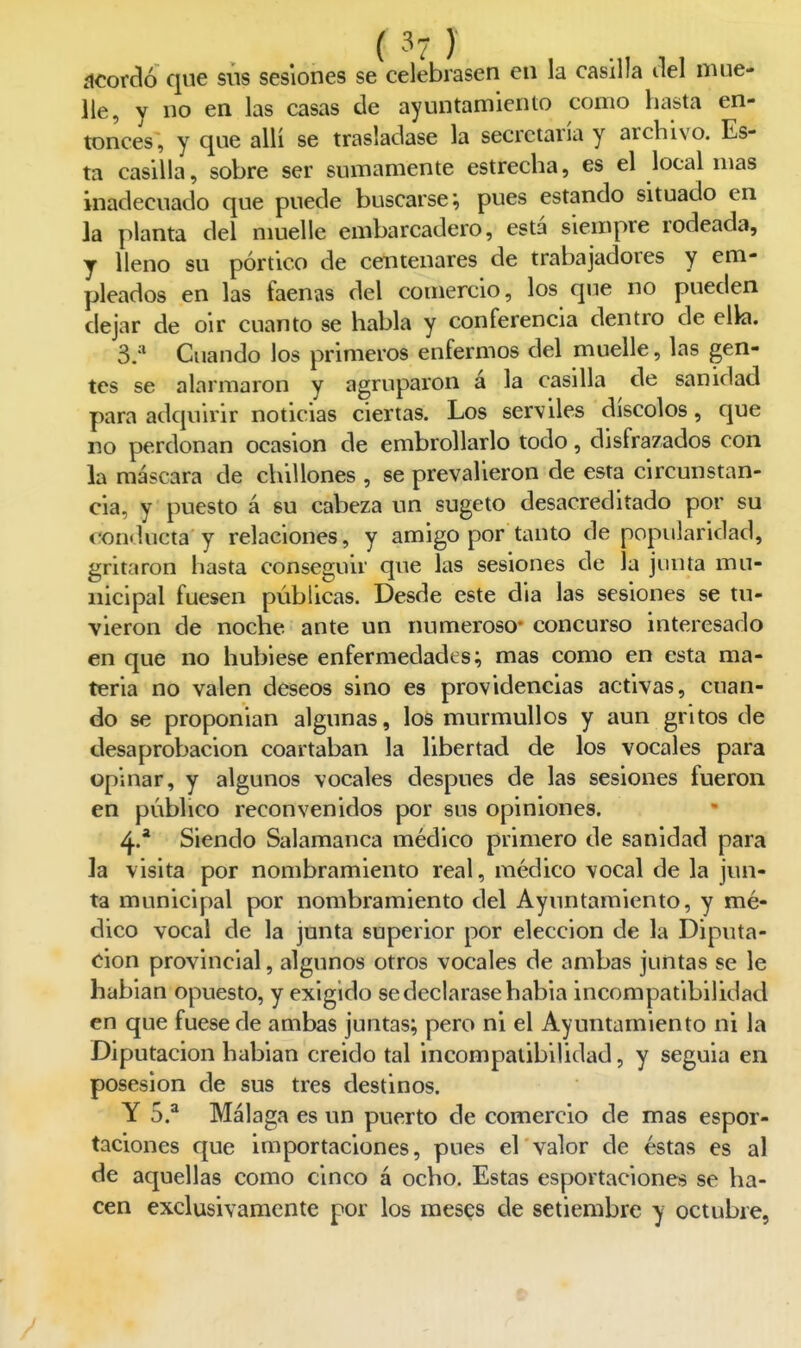 ácorclo que siis sesiones se celebrasen en la casilla del mue- lle, y no en las casas de ayuntamiento como hasta en- tonces, y que allí se trasladase la secretaría y archivo. Es- ta casilla, sobre ser sumamente estrecha, es el local mas inadecuado que puede buscarse; pues estando situado en la planta del muelle embarcadero, está siempre rodeada, y lleno su pórtico de centenares de trabajadores y em- pleados en las faenas del comercio, los que no pueden dejar de oir cuanto se habla y conferencia dentro de ella. 3. *' Cuando los primeros enfermos del muelle, las gen- tes se alarmaron y agruparon á la casilla de sanidad para adquirir noticias ciertas. Los serviles díscolos, que no perdonan ocasión de embrollarlo todo, disfrazados con la máscara de chillones , se prevalieron de esta circunstan- cia, y puesto á su cabeza un sugeto desacreditado por su conducta y relaciones, y amigo por tanto de popularidad, gritaron hasta conseguir que las sesiones de la junta mu- nicipal fuesen públicas. Desde este dia las sesiones se tu- vieron de noche ante un numeroso- concurso interesado en que no hubiese enfermedades; mas como en esta ma- teria no valen deseos sino es providencias activas, cuan- do se proponían algunas, los murmullos y aun gritos de desaprobación coartaban la libertad de los vocales para opinar, y algunos vocales después de las sesiones fueron en público reconvenidos por sus opiniones. 4. * Siendo Salamanca médico primero de sanidad para la visita por nombramiento real, médico vocal de la jun- ta municipal por nombramiento del Ayuntamiento, y mé- dico vocal de la junta superior por elección de la Diputa- ción provincial, algunos otros vocales de ambas juntas se le hablan opuesto, y exigido se declarase habia incompatibilidad en que fuese de ambas juntas; pero ni el Ayuntamiento ni la Diputación habían creído tal incompatibilidad, y seguía en posesión de sus tres destinos. Y 5.^ Málaga es un puerto de comercio de mas espor- taciones que importaciones, pues ervalor de éstas es al de aquellas como cinco á ocho. Estas esportaciones se ha- cen exclusivamente por los meses de setiembre y octubre,