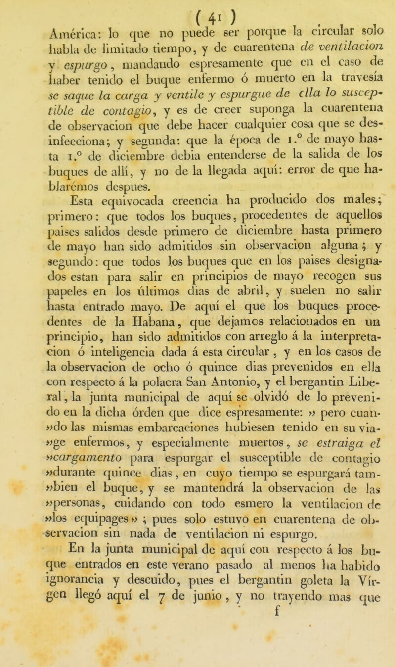 América: lo que no puede ser porque la circular solo habla ele limitacjo tiempo, y de cuarentena de ventilación y espurgo ^ mandando espresamente que en el caso de haber tenido el buque enfermo ó muerto en la travesía se saque la carga y ventile y espurgue de ella lo suscep- tible de contagio, y es de creer suponga la cuarentena de observación que debe hacer cualquier cosa que se des- infecciona; y segunda: que la éi)Oca de i.° de mayo has- ta i.° de diciembre debia entenderse de la salida de los buques de allí, y no de la llegada aquí: error de que ha- bJarémos después. Esta equivocada creencia ha producido dos males; primero: que todos los buques, procedentes de aquellos países salidos desde primero de diciembre hasta primero tle mayo han sido admitidos sin observación alguna ; y segundo: que todos los buques que en los países designa- dos están para salir en principios de mayo recogen sus papeles en los últimos días de abril, y suelen no salir h¿ista entrado mayo. De aquí el que los buques proce- dentes de la Habana, que dejamos relacionados en un principio, han sido admitidos con arreglo á la interpreta- ción ó inteligencia dada á esta circular , y en los casos de la observación de ocho ó quince días prevenidos en ella con respecto á la polacra San Antonio, y el bergantín Libe- ral, la junta municipal de aquí se olvidó de lo preveni- do en la dicha orden que dice espresamente: » pero cuan- »do las mismas embarcaciones hubiesen tenido en su via- »ge enfermos, y especialmente muertos, se estraiga el ^cargamento para espurgar el susceptible de contaa;io »durante quince días, en cuyo tiempo se espurgará tam- »bien el buque, y se mantendrá la observación de las apersonas, cuidando con todo esmero la ventilación de »los equipages » ; pues solo estuvo en cuarentena de ob- servación sin nada de ventilación ni espurgo. En la junta municipal de aquí con respecto á los bu- que entrados en este verano pasado al menos ha habido ignorancia y descuido, pues el bergantín goleta la Vir- gen llegó aquí el 7 de junio , y no trayendo mas que