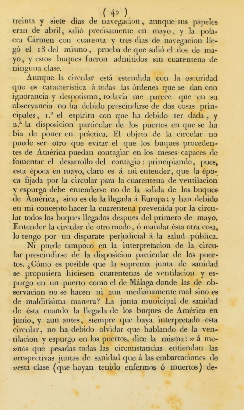 treinta y siete dias de navegación, aunque sus papeles eran de abril, salió precisamente en mayo, y la pola- era Carmen con cuarenta y tres dias de navegación lle- gó el ii5del mismo, prueba de que salió el dos de ma- yo, y estos buques fueron admitidos sin cuarentena de ninguna clase. Aunque la circular está estendida con la oscuridad que es característica á todas las órdenes que se dan con ignorancia y despotismo, todavía me parece que en su observancia no lia debido prescindirse de dos cosas prin- cipales, i.^ el espíritu con que ha debido ser dada, y 2,.^ la disposición particular de los puertos en que se ha bia de poner en práctica. El objeto de la circular no puede ser otro que evitar el que los buques proceden- tes de América puedan contagiar en los meses capaces de fomentar el desarrollo del contagio: principiando, pues, esta época en mayo, claro es á mi entender, que la épo- ca fijada por la circular para la cuarentena de ventilación y espurgo debe entenderse no de la salida de los buques de América, sino es de la llegada á Europa; y han debido en mi concepto hacer la cuarentena prevenida por la circu- lar todos los buques llegados después del primero de mayo. Entender la circular de otro modo, ó mandar ésta otra cosa, lo tengo por un disparate perjudicial á la salud pública. Ni puede tampoco en la interpretación de la circu- lar prescindirse de la disposición particular de los puer- tos. ¿Cómo es posible que la suprema junta de sanidad se propusiera hiciesen cuarentenas de ventilación y es- purgo en un puerto como el de Málaga donde las de ob- servación no se hacen ni aun medianamente mal sino es de malditísima manera? La junta municipal de sanidad de ésta cuando la llegada de los buques de América en junio, y aun antes, siempre que haya interpretado esta circular, no ha debido olvidar que hablando de la ven- tilación y espurgo en los puertos, dice la misma i » á me- »nos que pesadas todas las circunstancias entiendan las »respectivas juntas de sanidad que á las embarcaciones de »esta clase (que hayan tenido enfermos ó muertos) de-