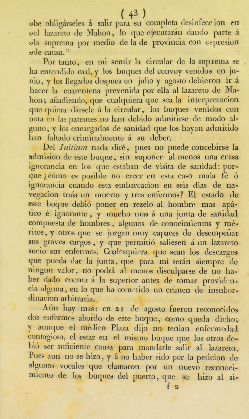 wbe obligárseles á salir para su completa cleslnfecc ion en »el lazareto de Malion, lo que ejecutaráu dando parte á »la suprema por medio de la de provincia con espresion »de cansa, Por tanto, en mi sentir la circular de la suprema se . ha entendido mal, y los buques del convoy venidos en ju- nio, y los llegados después en julio y agosto debieron ir á hacer la cuarentena prevenida por ella al lazareto de Ma- hon; añadiendo, que cualquiera que sea la interpretación que quiera dársele á la circular, los buques venidos con nota en las patentes no han debido admitirse de modo al- guno, y los encargados de sanidad que los hayan admitido han faltado criminalmente á su deber. Del Initiurn nada diré, pues no puede concebirse la admisión de este buque, sin suponer al menos una crasa ignorancia en los que estaban de visita de sanidad: por- que ¿cómo es posible no creer en esta caso mala te ó ignorancia cuando esta embarcación en seis dias de na- vegación traía un muerto y tres enfermos? El estado de este buque debió poner en rezelo al hombre mas apá- tico é ignorante , y mucho mas á una junta de sanidad compuesta de hombres , algunos de conocimientos y mé- ritos, y otros que se juzgan muy capaces de desempeñar sus graves cargos, y que permitió saliesen á un lazareto sucio sus enfermos. Cualesquiera que sean los descargos que pueda dar la junta, que para mí serán siempre de ningún valor, no podrá al menos disculparse de no ha- ber dado cuenta á la superior antes de tomar providen* cia alguna, en lo que ha com;^tido un crimen de insubor- dinación arbitraria. Aún hay mas: en 21 de agosto fueron reconocidos dos enfermos abordo de este buque, como queda dicho; y aunque el medico Plaza dijo no tenían enfermedad contagiosa, el estar en el mismo buque que los otros de- bió ser suficiente causa para mandarle salir al lazareto. Pues aun no se hizo, y á no haber sido por la petición de algunos vocales que clamaron por un nuevo reconoci- miento de los buques del puerto, que se hizo al si- f a