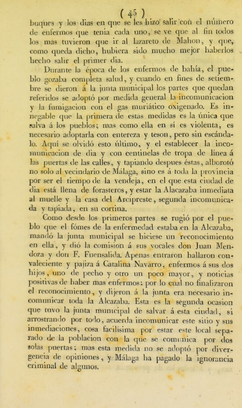 buques y los días en qne se íes liizo salir con el número de enfermos que tenia cada uno, se ve que al fin todos los mas tuvieron que ir al lazareto de Mahon, y que, como queda dich<j, hubiera sido mucho mejor haberlos . hecho salir el pnmer dia. Durante la época de los enfermos de bahía, el pue- blo gozaba completa salud, y cuando en fines de setiem- bre se dieron á la junta municipal los partes que quedan referidos se adoptó por medida general la incomunicación y la fumigación con el gas muriático oxigenado. Es in- negable que la primera tie estas medidas es la única que salva á los pueblos; mas como ella en sí es violenta, es necesario adoptarla con entereza y tesón, pero sin escánda- lo. Aquí se olvidó esto último, y el establecer la inco- municación de dia y con centinelas de tropa de línea á las puertas de las calles, y tapiando después éstas, alborotó no solo al vecindario de Málaga, sino es á toda la provincia por ser el tiempo de la vendeja, en el que esta ciudad de dia está llena de forasteros, y estar la Alacazaba inmediata al muelle y la casa del A.rcipreste, segunda incomunica- da y tapiada, en su cortina. Como desde los primeros partes se rugió por el pue- blo que el fómes de la enfermedad estaba en la Alcazaba, mandó la junta municipal se hiciese un reconocimiento en ella, y dió la comisión á sus vocales don Juan Men- doza y don F. Fuensalida. Apenas entraron hallaron con- valeciente y pajiza á Catalina Navarro, enfermos á sus dos hijos, uno de pecho y otro un poco mayor, y notielas positivas de haber mas enfermos; por lo cual no finalizaron el reconocimiento, y dijeron á la junta era necesario in- comunicar toda la Alcazaba. Esta es la segunda ocasión que tuvo la junta munuúpal de salvar á esta ciudad, si arrostrando por todo, acuerda incomunicar este sitio y sus inmediaciones, cosa facilísima por estar este local sepa- rado de la población con la que se comi;nica por dos solas puertas; mas esta medida no se adoptó por diver- gencia de opiniones, y Málaga ha pagado la ignorancia criminal de algunos.