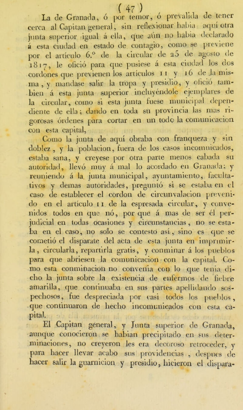 La de Granada, ó pur temor, ó prevalida de tener cerca al Capitán general, sin reflexionar hal)ia aquí otra junta superior igual á ella, que aún no liabia declarado á esta ciudad en estado de contagio, como se previene por el artículo ó. de la circular de 25 de agosio de 1817, le oíició para que pusiese á esta ciudad los dos cordones que previenen los artículos 11 y 16 de ja mis- ma , y mandase salir la tropa y presidio, y oik'ió tam- bién á esta junta superior incluyéndole ejemplares de la circular, como si esta junta íuese municipal depen- diente de ella; dando en toda su provincia las mas ri- gorosas órdenes para cortar en un todo la comunicación con esta capital, » .¿ Como la junta de aquí obraba con franqueza y sin doblez, y la población, fuera de los casos incomuicados, estaba sana, y creyese por otra parte menos cabada su autoridad, llevó muy á mal lo acordado en Granada; y reuniendo á la junta municipal, ayuntamiento, iaculta- tivos y demás autoridades, preguntó si se estaba en el caso de establecer el cordón de circunvalación preveni» do en el artículo 11 de la espresada circular, y conve- nidos todos en que nó, por qué á mas de ser él per- judicial en todas ocasiones y circunstancias, no se esta- ba en el caso, no solo se contesto así, sino es que se cometió el disparate del acta de esta junta en impriniir- la, circularla, repartirla gratis, y conminar á los pueblos para que abriesen la comunicación con la capital. Co- mo esta conminación no convenia con lo que tenia di- cho la junta sobre la existencia de enfermos de liebre amarilla, que continuaba en sus partes apellidando sos- pechosos, fue despreciada por casi todos los pueblos, que continuaron de hecho incomunicados con esta ca- pital. El Capitán general, y Junta superior de Granada, aunque conocieron se habían precipitado en sus deter- minaciones, no creyeron les era decoroso retroceder, y para hacer llevar acabo sus providencias , después de hacer salir la guarnición y presidio, liicieron el dispara-