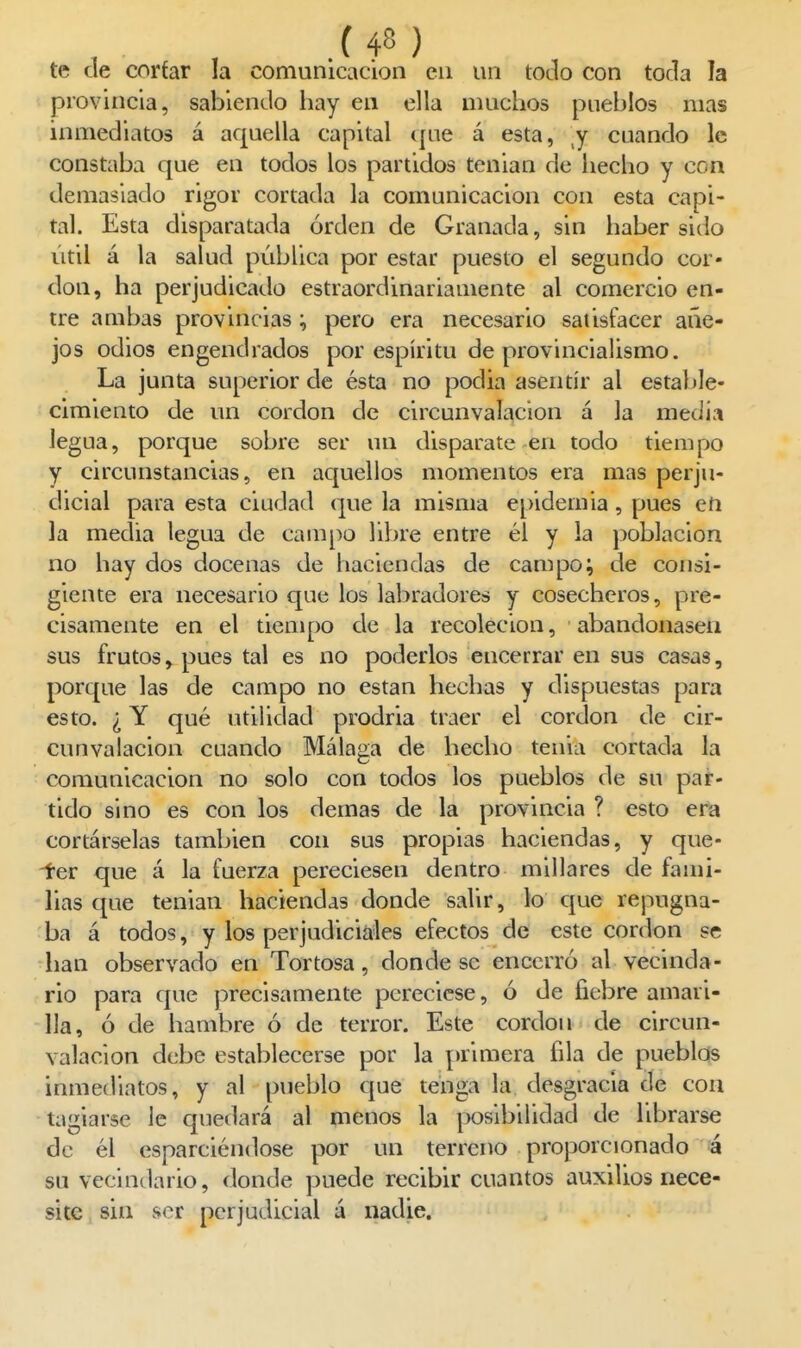 te de corfar la comunicación en un tocio con toda la provincia, sabienelo hay en ella muchos pueblos mas inmediatos á aquella capital ijue á esta, j cuando le constaba que en todos los partidos tenian de hecho y con demasiado rigor cortada la comunicación con esta capi- tal. Esta disparatada orden de Granada, sin haber sido útil á la salud pública por estar puesto el segundo cor- don, ha perjudicado estraordinariamente al comercio en- tre ambas provincias pero era necesario satisfacer añe- jos odios engendrados por espíritu de provincialismo. La junta superior de ésta no podia asentir al estable- cimiento de un cordón de circunvalación á la media legua, porque sobre ser un disparate en todo tiempo y circunstancias, en aquellos momentos era mas perju- dicial para esta ciudad que la misma e[)idemia, pues en la media legua de campo libre entre él y la población no hay dos docenas de haciendas de campo; de consi- giente era necesario que los labradores y cosecheros, pre- cisamente en el tiempo de la recolecion, abandonasen sus frutos, pues tal es no poderlos encerrar en sus casas, porque las de campo no están hechas y dispuestas para esto. ¿ Y qué utilidad prodria traer el cordón de cir- cunvalación cuando Málaga de hecho tenia cortada la comunicación no solo con todos los pueblos de su par- tido sino es con los demás de la provincia ? esto era cortárselas también con sus propias haciendas, y que- -ter que á la fuerza pereciesen dentro millares de fami- lias que tenian haciendas donde salir, lo que repugna- ba á todos, y los perjudiciales efectos de este cordón se han observado en Tortosa, donde se encerró al vecinda- rio para que precisamente pereciese, ó de fiebre amari- lla, ó de hambre ó de terror. Este cordón de circun- valación debe establecerse por la primera fila de pueblos inmediatos, y al pueblo que tenga la desgracia de con tagiarse le quedará al menos la posibilidad de librarse de él esparciéndose por un terreno proporcionado ¡á su vecindario, donde puede recibir cuantos auxilios nece- site sin ser perjudicial á nadie.