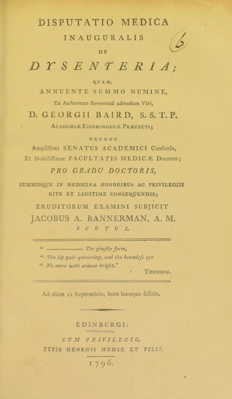 INAUGURALIS DE DTSENTERIA; Q.U A M, ANNUENTE SUMMO NUMINE, Ex Aucloritate Reverendi admodum Viri, D. G E O R G 11 B A I R D, S. S. T. P. ACADEMl^EDINBURGENiiE Pr^FECTI} N E C N 0 N AmplifTiini SENATUS ACADEMICI Confenfu, Et Nobiliirimje FACULTATIS MEDIC^ Decreto; PRO GRADU DOCrORIS, SUMMISQUE IN MEDFCINA HONORIBUS AC PRIVILEGIIS RITE ET LEGITIME CONSEQJJENDIS; ERUDITORUM EXAMINI SUBJICIT JACOBUS A. BANNERMAN, A. M. S C 0 T U S. The ghajily form, *' The lip pale qiiivering, and the beamlcfs eye *' No rnore ivith ardour bright. ' Thomson. Ad diem iz Septerabris, hora locoque folitis. EDINBURGI: CUM PRIVILEGIO. TYPIS GEORGII MUDIE ET FILIf, 1796.