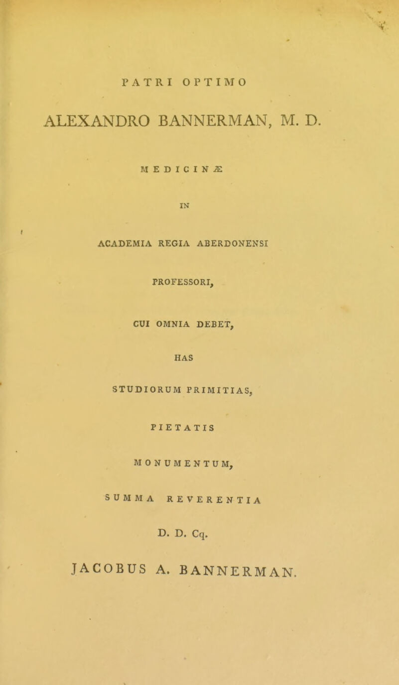 PATRI OPTIMO ALEXANDRO BANNERMAN, M. D. MEDICINJE IN ACADEMIA REGIA ABERDONENSI PROFESSORI, CUI OMNIA DEBET, HAS STUDIORUM PRIMITIAS, PIET ATIS MONUMENTUM, SUMMA REVERENTIA D. D. Cq. JACOBUS A. BANNERMAN.