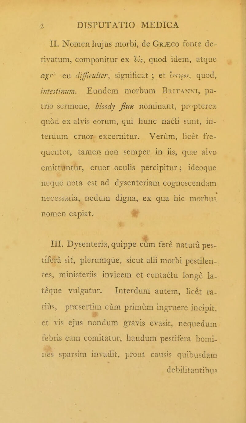 II. Nomen hujus morbi, de Gr^co fonte de- rivatum, componitur ex Ivg. quod idem, atque agr eu (ii^culter, significut ; et 'iyTi^ov, quod, mestinum. Eundem morbum Britanki, pa- trio sermone, bloody fiux nominant, pr'''pterea quod ex alvis eorum, qui hunc nadi sunt, in- terdum cruor excernitur. Verum, licet fre- quenter, tamen non semper in iis, quce alvo cmittuntur, cruor ocuUs percipitur; ideoque neque nota est ad dysenteriam cognoscendam necessaria, nedum digna, ex qua hic morbu^^ nomen capiat. III. Dysenteria, quippe cum fere natura pes- tifdra sit, plerumque, sicut alii morbi pestilen- tes, ministeriis invicem et contaclu longe la- teque vulgatur. Interdum autem, licet ra- riiis, praesertim CLan primum ingruere incipit, et vis ejus nonduin gravis evasit, nequedum febris eam comitatur, haudum pestifera homJ- nes sparsim invadit, proat causis quibusdam. debiUtantibus