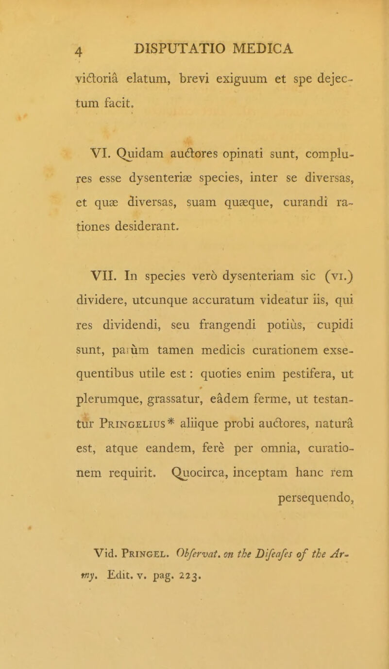 vi6toria elatum, brevi exiguum et spe dejec- tum facit. VI. Quidam audlores opinati suiit, complu- res esse dysenterias species, inter se diversas, et quae diversas, suam quaeque, curandi ra- tiones desiderant. VII. In specjes vero dysenteriam sic (vi.) dividere, utcunque accuratum videatur iis, qui res dividendi, seu frangendi potius, cupidi sunt, pasum tamen medicis curationem exse- quentibus utile est: quoties enim pestifera, ut plerumque, grassatur, eadem ferme, ut testan- tur Pringelius* aliique probi auctores, natura est, atque eandem, fere per omnia, curatio- nem requirit. Quocirca, inceptam hanc rem persequendo, Vid. Pringel. Ohfervat. on the Difeafes of the Ar~ fny, Edit. v. pag. 223.