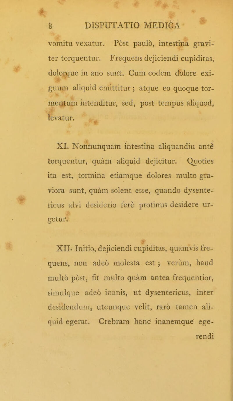vomitu vexatur. Post paulo, intestina gravi- ter torquentur. Frequens dejiciendi cupiditas, doloraue in ano sunt. Cum eodem dolore exi- guum aliquid emittitur; atque eo quoque tor- mentum intenditur, sed, post tempus aliquod, levatur. XI. Nonnunquam intestina aliquandiu ante torquentur, quam aliquid dejicitur. Quoties ita est, tormina etiamque dolores multo gra- viora sunt, quam solent esse, quando dysente- ricus aivi desiderio fere protinus desidere ur- getur. XII. Initio, dejiciendi cupiditas, quamvis fre- quens, non adeo molesta est ; verum, haud multo post, fit multo quam antea frequentior, simulque adeo inanis, ut dysentericus, inter desidendum, utcunque velit, raro tamen ali- quid egerat, Crebram hanc inanemque ege- rendi