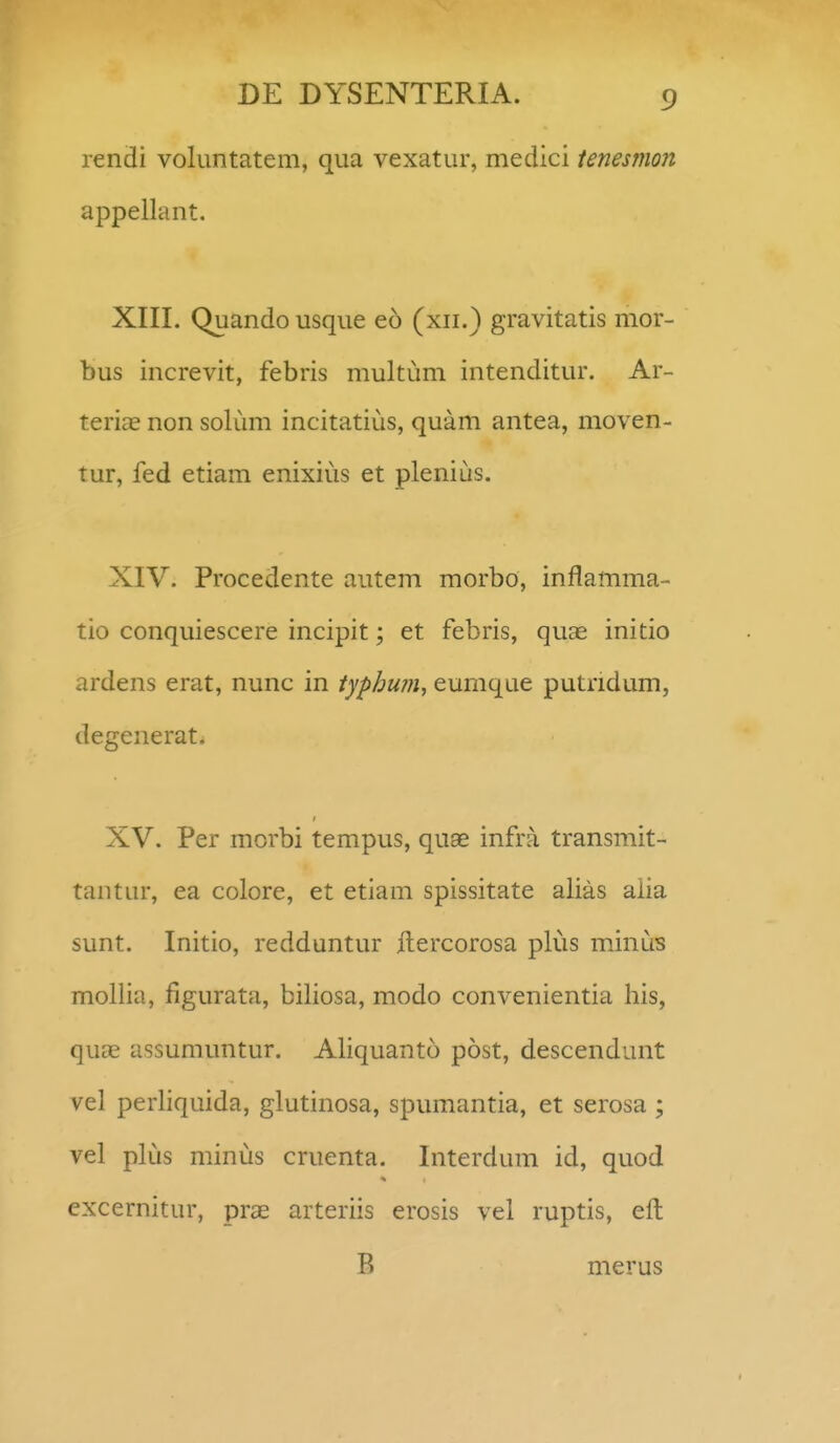 rendi voluntatem, qua vexatur, medici ienesmon appellant. XIII. Quando usque eo (xii.) gravitatis mor- bus increvit, febris multum intenditur. Ar- teriae non solum incitatius, quam antea, moven- tur, fed etiam enixius et plenius. XIV. Procedente autem morbo, inflamma- tio conquiescere incipit; et febris, quae initio ardens erat, nunc in typhufii, eumque putridum, degenerat. XV. Per mcrbi tempus, quae infra transmit- tantur, ea colore, et etiam spissitate alias aiia sunt. Initio, redduntur itercorosa plus minus mollia, figurata, biliosa, modo convenientia his, quai assumuntur. Aliquanto post, descendunt vel perliquida, glutinosa, spumantia, et serosa ; vel plus minus cruenta. Interdum id, quod excernitur, prae arteriis erosis vel ruptis, eft B merus