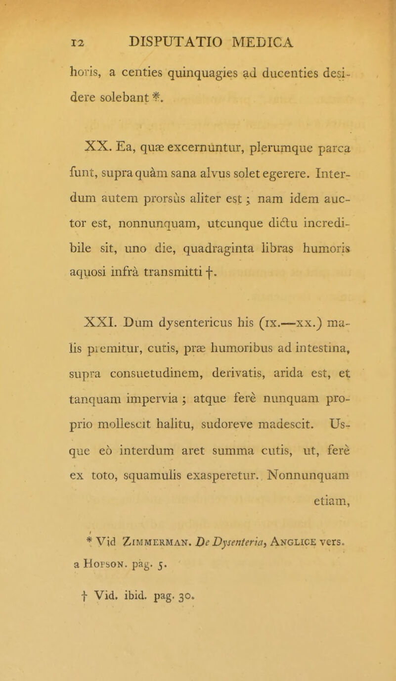 horis, a centies quinquagies ad ducenties desi- dere solebant *. XX. Ea, quae excernuntur, plerumque parca funt, supraquam sana alvus soletegerere. Inter- dum autem prorsiis aliter est; nam idem auc- tor est, nonnunquam, utcunque diclu incredi- bile sit, uno die, quadraginta libras humoris aquosi infra transmitti f. XXI. Dum dysentericus his (ix.—xx.) ma- lis picmitur, cutis, prcE humoribus ad intestma, supra consuetudinem, derivatis, arida est, et tanquam impervia; atque fere nunquam pro- prio mollescit hahtu, sudoreve madescit. Us- que eo interdum aret summa cutis, ut, fere ex toto, squamuhs exasperetur. Nonnunquam etiam, * Vid ZiMMERMAN. Dc Dysefiteriay Anglice vers. a HorsoN. pag. 5. f Vid. ibid. pag. 30.