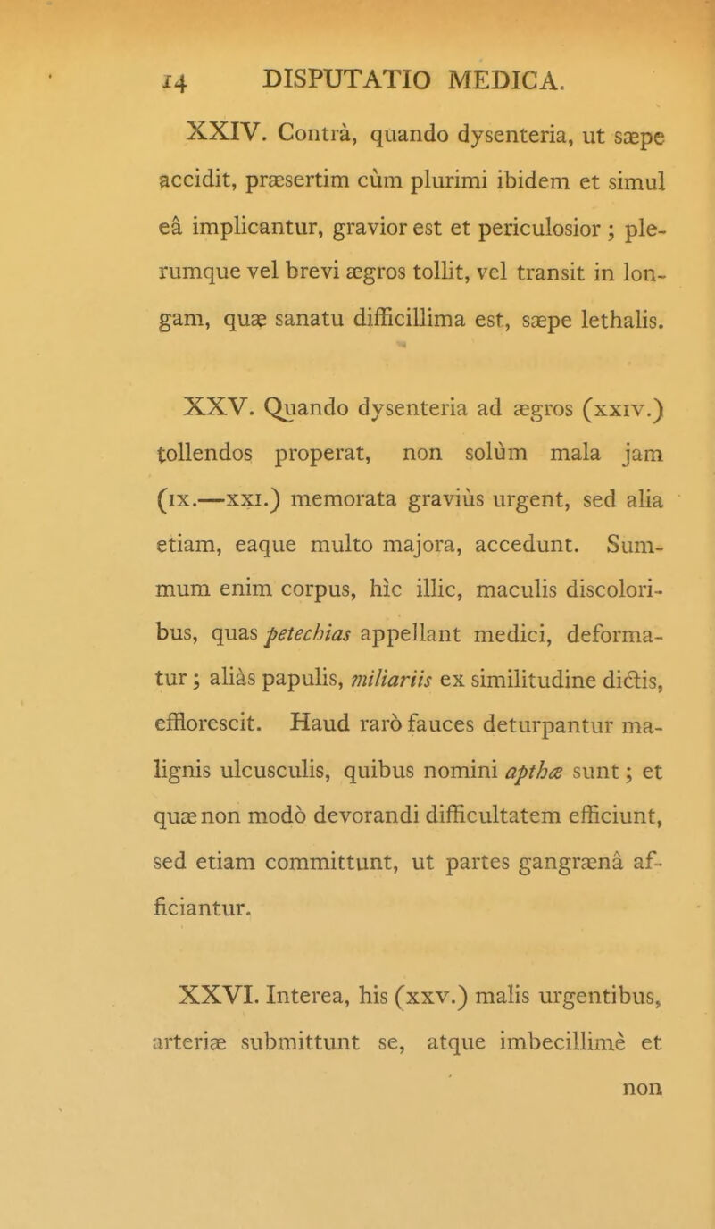 XXIV. Contra, quando dysenteria, ut saepe accidit, praesertim cum plurimi ibidem et simul ea implicantur, gravior est et periculosior ; ple- rumque vel brevi aegros tollit, vel transit in lon- gam, quae sanatu difficillima est, saepe lethalis. XXV. Quando dysenteria ad aegros (xxiv.) tollendos properat, non solum mala jam (ix.—XXI.) memorata gravius urgent, sed alia etiam, eaque multo majora, accedunt. Sum- mum enim corpus, hic iUic, macuUs discolori- bus, quas petechias appeUant medici, deforma- tur; aUas papuUs, miliariis ex simiUtudine diclis, efflorescit. Haud raro fauces deturpantur ma- Ugnis ulcuscuUs, quibus nomini aptha sunt; et quaenon modo devorandi difficuUatem efficiunt, sed etiam committunt, ut partes gangraena af- ficiantur. XXVI. Interea, his (xxv.) maUs urgentibus, arteriae submittunt se, atque imbeciUime et non