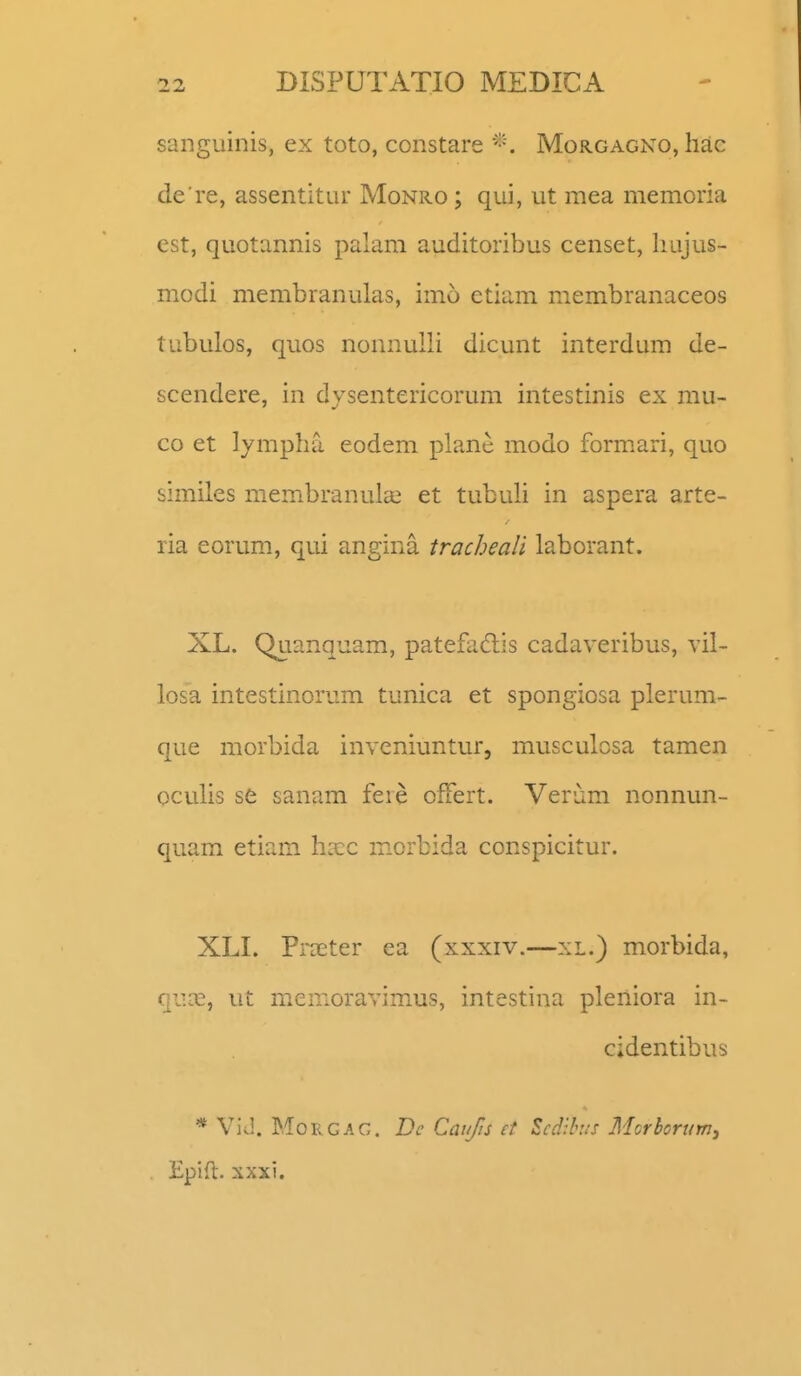 sanguinis, ex toto, constare Morgagno, liac de re, assentitur Monro ; qui, ut mea memoria cst, quotannis palam auditoribus censet, liujus- modi membranulas, imo etiam membranaceos tubulos, quos nonnulli dicunt interdum de- scendere, in dvsentericorum intestinis ex mu- co et lympha eodem plane modo formari, quo similes membranula^ et tubuli in aspera arte- ria eorum, qui angina tracheali laborant. XL. Quanquam, patefadis cadaveribus, vil- losa intestinorum tunica et spongiosa plerum- que morbida inveniuntur, musculcsa tamen oculis se sanam fere ofFert. Verum nonnun- quam etiam hxc morbida conspicitur. XLI. FrDEter ea (xxxiv.—xi.) morbida, qi':^^, ut menioravimus, intestina pleniora in- cidentibus * ViJ. MoRGAG. Bc Caiifts et Scdihus Mcrhorum, Epifl. xxxi.