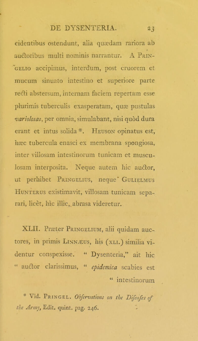 cidentibus ostendunt, alia quaedam rariora ab au6loribus multi nominis narrantur. A Prin- gelio accipiraus, interdum, post cruorem et mucum sinuato intestino et superiore parte recti abstersum, internam faciem repertam esse plurimis tuberculis exasperatam, quas pustulas variolosas, per omnia, simulabant, nisi quod dura erant et intus solida Heuson opinatus est, iiacc tubercula enasci ex membrana spongiosa, inter villosam intestinorum tunicam et muscu- losam interposita. Neque autem hic audor, ut perhibet Pringelius, neque* Gulielmus HuNTERUS existimavit, villosam tunicam sepa- rari, hcet, hic illic,.abrasa videretur. XLH. Praster Pringelium, alii quidam auc- tores, in primis Linn^us, his (xli.) simiha vi- dentur conspexisse.  Dysenteria, ait hic  auclor clarissimus,  epidcmica scabies est  intestinorum * Vid. Pringel. Ohfervations on ihe Difcafes of the Arm^y Edit. quint. pag. 246.