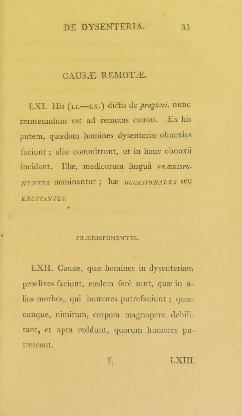 CAUSiE REMOTiE. LXl. His (li.—Lx.) diais dc prognm, nunc transeundum est ad remotas causas. Ex his ^utem, quaedam homines dysenteria^ obnoxios faciunt; aUae committant, ut in hanc obnoxii incidant. Illas, medicorum Hngua prjedispo. NENTES nominantur ; hae occasionales seu EXCITANTLS. PRjEDISPONENTES. LXII. Causse, quas homines in dysenteriam prochves faciunt, eaedem fere sunt, quas in a- hos morbos, qui humores putrefaciunt; quas- cunque, nimirum, corpora magnopere debiH- tant, et apta reddunt, quorum humores pu- trescant. E LXIII.