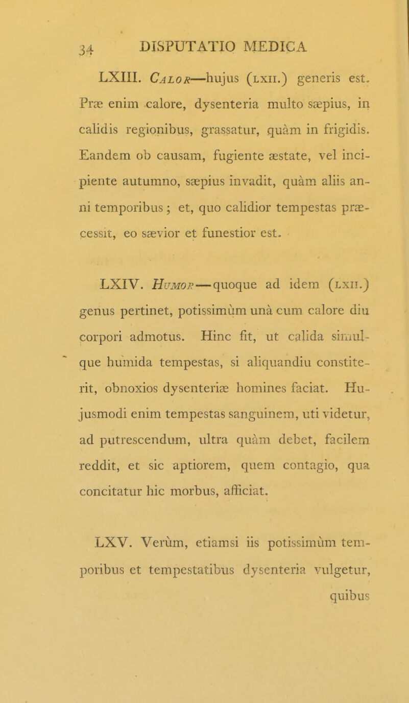 LXIII. Calor—hujus (lxii.) generis est. Pras enim calore, dysenteria multo saepius, in calidis regionibus, grassatur, quam in frigidis. Eandem ob causam, fugiente aestate, vel inci- piente autumno, StEpius invadit, quam aliis an- ni temporibus; et, quo calidior tempestas pras- cessit, eo sEevior et funestior est. LXIV. HuMOR — quoque ad idem (lxii.) genus pertinet, potissimum una cum calore diu corpori admotus. Hinc fit, ut calida siniul- que humida tempestas, si aliquandiu constite- rit, obnoxios dysenteri^ homines faciat. Hu- jusmodi enim tempestas sanguinem, uti videtur, ad putrescendum, ultra quam debet, facilem reddit, et sic aptiorem, quem contagio, qua concitatur hic morbus, afficiat. LXV. Verum, etiamsi iis potissimum tem- poribus et tempestatibus dysenteria vulgetur, quibus
