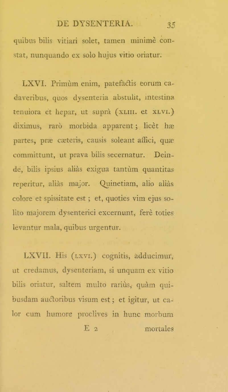 quibus bilis vitiari solet, tamen minime con- stat, nunquando ex solo hujus vitio oriatur. LXVI. Primum enim, patefadis eorum ca- claveribus, quos dysenteria abstulit, mtestina tenuiora et hepar, ut supra (xliii. et xlvi.) diximus, raro morbida apparent; licet hcC partes, prae caeteris, causis soleant affici, quae cominittunt, ut prava bilis secernatur. Dein- de, bilis ipsius ahas exigua tantum quantitas reperitur, ahas major, Qiiinetiam, aho ahas colore et spissitate est; et, quoties vim ejus so- lito majorem dysenterici excernunt, fere toties levantur raala, quibus urgentur. LXVII. His (lxvi.) cognitis, adducimur, ut credamus, dysenteriam, si unquam ex vitio bihs oriatur, saltem multo rarius, quam qui- busdam aucloribus visum est; et igitur, ut ca- lor cum humore prochves in hunc morbum E 2 mortales