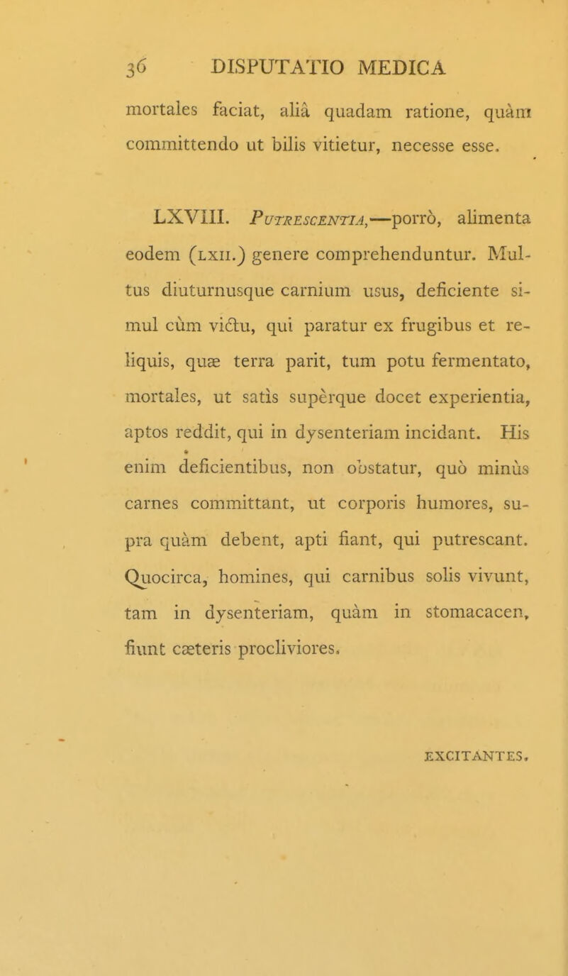 mortales faciat, alia quadam ratione, quam committendo ut bilis vitietur, necesse esse. LXVIII. PuTREscENTiA,—porro, alimenta eodem (lxii.) genere comprehenduntur. Mul- tus diuturnusque carnium ugus, deficiente si- mul cum vi6tu, qui paratur ex frugibus et re- liquis, quae terra parit, timi potu fermentato, mortales, ut satis superque docet experientia, aptos reddit, qui in dysenteriam incidant. His enim deficientibus, non obstatur, quo minus carnes committant, ut corporis humores, su- pra quam debent, apti fiant, qui putrescant. Quocirca, homines, qui carnibus soUs vivunt, tam in dysenteriam, quam in stomacacen, fiunt casteris procUviores. EXCITANTES.