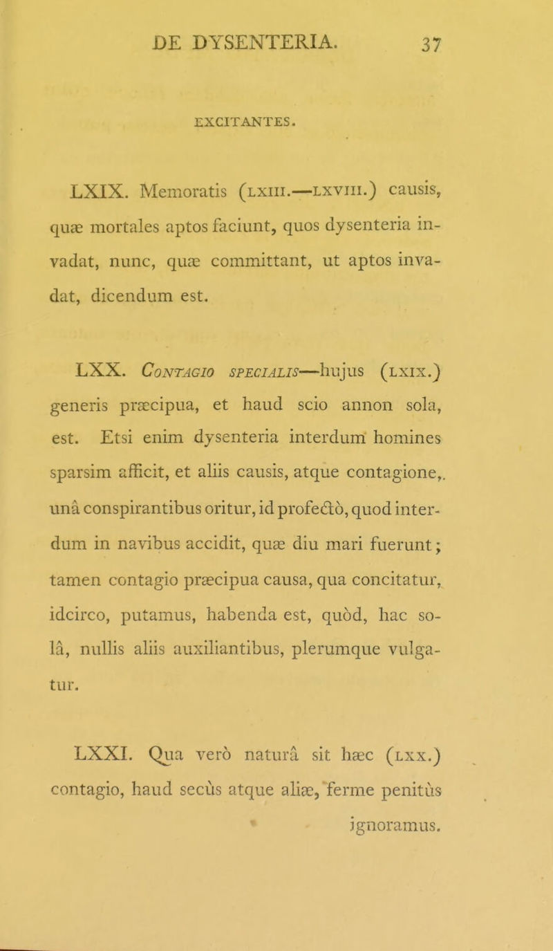EXCITANTES. LXIX. Memoratis (lxiii.—lxviii.) causis, quae mortales aptos fliciunt, quos dysenteria in- vadat, nunc, quas committant, ut aptos inva- dat, dicendum est. LXX. CoNTAGIO SPECIALIS hujuS (lXIX.) generis praccipua, et haud scio annon sola, est. Etsi enim dysenteria interdum homines sparsim afficit, et ahis causis, atque contagione,. una conspirantibus oritur, id profedo, quod inter- dum in navibus accidit, quae diu mari fuerunt; tamen contagio praecipua causa, qua concitatur, idcirco, putamus, habenda est, quod, hac so- la, nulHs ahis auxihantibus, plerumque vulga- tur. LXXI. Qua vero natura sit haec (lxx.) contagio, haud secus atque ahae, ferme penitiis • jgnoramus.
