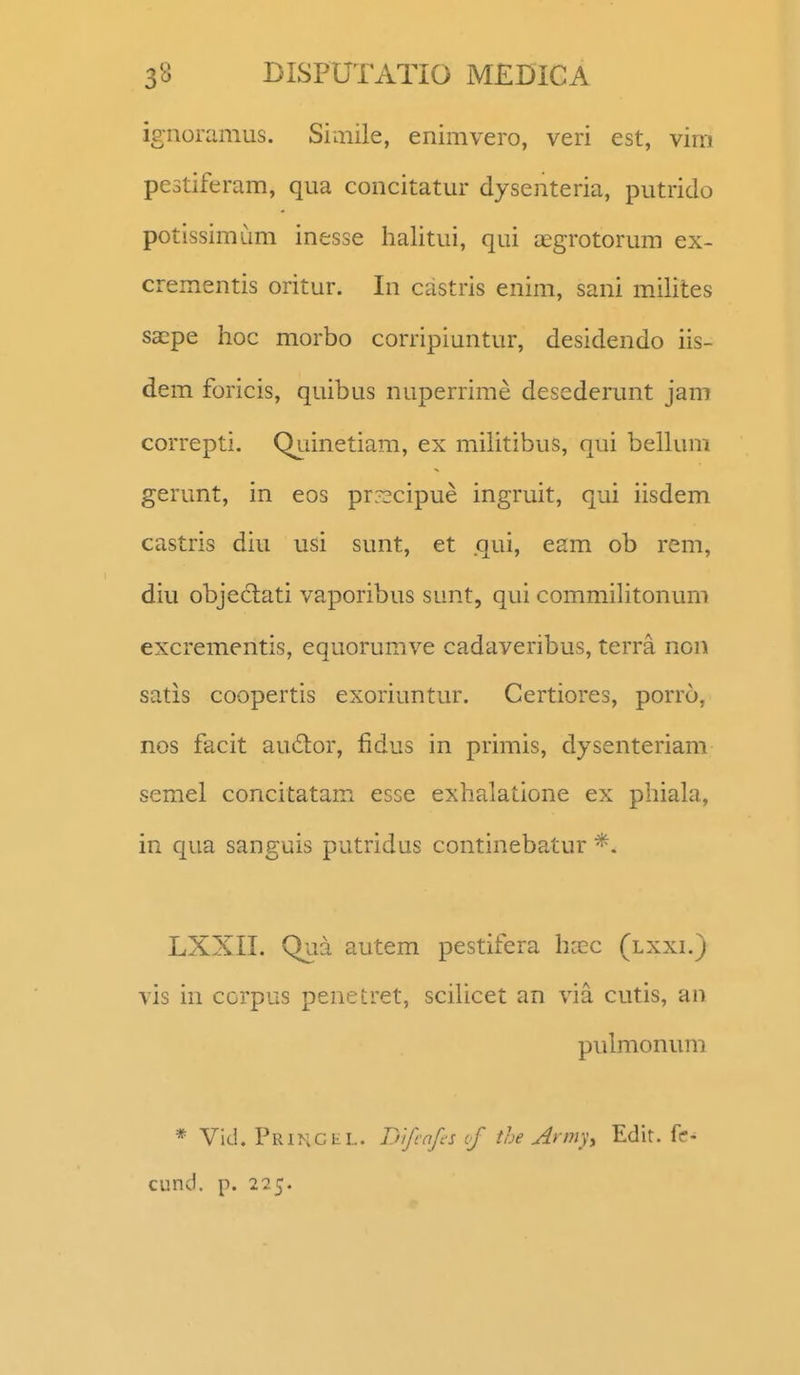 ignoramus. Siaiile, enimvero, veri est, vim pestiferam, qua concitatur dysenteria, putrido potissimum inesse halitui, qui asgrotorum ex- crementis oritur. In castris enim, sani milites sacpe hoc morbo corripiuntur, desidendo iis- dem foricis, quibus nuperrime desederunt jam correpti. Qj-iinetiam, ex militibus, qui bellum gerunt, in eos pr:^cipue ingruit, qui iisdem castris diu usi sunt, et .qui, eam ob rem, diu objeclati vaporibus sunt, qui commilitonum excrementis, equorumve cadaveribus, terra non satis coopertis exoriuntur. Certiores, porro, nos facit au£lor, fidus in primis, dysenteriam semel concitatam esse exhalatione ex phiahi, in qua sanguis putridus continebatur *. LXXII. Qua autem pestifera hccc (lxxi.) vis in corpus penetret, sciUcet an via cutis, an pulmonum * Vid. Primcel. Tnfcnfis of the Army, Edit. fe- cund. p. 225.