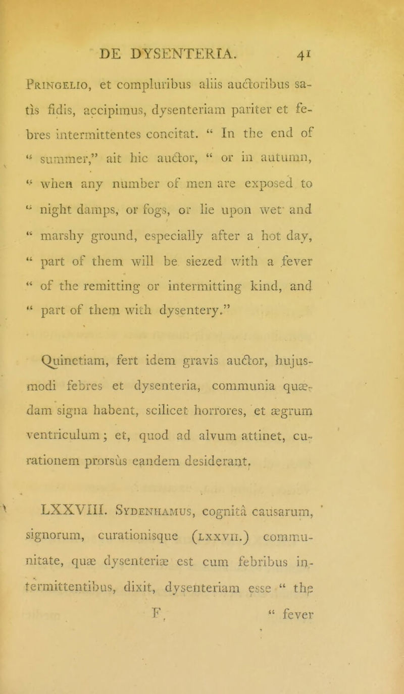 pRiNGELio, et compluribus aliis aucloribus sa- tis fidis, accipiinus, dysenteriam pariter et fe- bres intermittentes concitat.  In the end of summer, ait hic audor,  or in autumn, *•' wlien any number of raen are exposed to night damps, or fogs, or lie upon wef and  marshy ground, especially after a hot day,  part of them will be siezed with a fever  of the remitting or intermitting kind, and  part of them with dysentery. Quinctiam, fert idem gravis au6lor, hujus- modi febres et dysenteria, communia quse- dam signa habent, scihcet horrores, et JEgrum ventriculum; et, quod ad alvum attinet, cu- rationem prorsus eandem desiderant. LXXVIII. ►^^fDENHAMus, cognita causarum, signorum, curationisque (lxxvii.) commu- nitate, quae dysenterise est cum febribus in- termittentibus, dixit, dysenteriam esse  thj?  fever