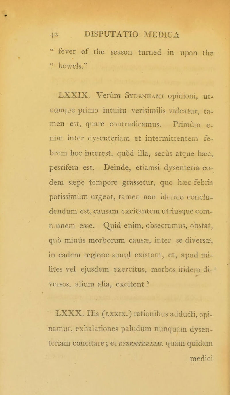 fever of the season turned in upon the bowels. LXXIX. Verum Sydenkami opinioni, ut- cunqiie primo intuitu verisimihs videat-ur, ta- men est, quare contradicamus. Pnmum e- nim inter dysenteriam et intermittentem fe- brem hoc interest, quod iila, secus atque hasc, pestifera est. Deinde, etiamsi dysenteria eo- dem sa?pe tempore grassetur, quo ha;c febris potissimum urgeat, tamen non idcirco conclu- dendum est^ causam excitantem utriusque com- n unem esse. Quid enim, obsecramus, obstat, quo minus morborum causcC, inter se diversae, in eadem legione snnul existant, et, apud mi- lites vel ejusdem exercitus, morbos itidem di- versos, alium aha, excitent ? LXXX. His (lxxix.) rationibus adducti, opi- namur, exhalationes paludum nunquam dysen - teriam concitdie; ti btsenteriam, quam quidam medici