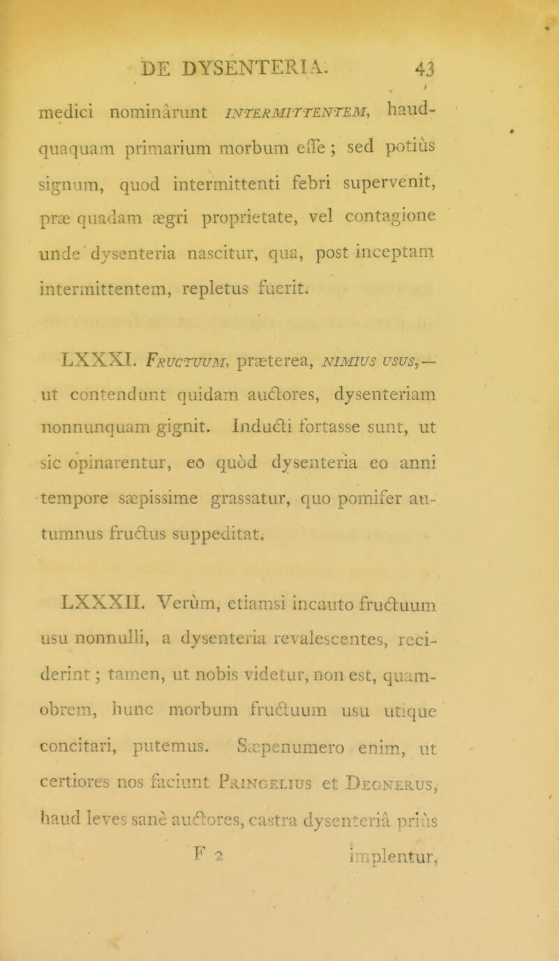 medici nominArimt intermittentem, haud- quaquam priraarium morbum eiTe; sed potius signum, quod intermittenti febri supervenit, prcE quadam cegri proprietate, vel contagione unde' dysenteria nascitur, qua, post inceptam intermittentem, repletus fuerit. LXXXL Fructuum, praeterea, nimius usus,— ut contendunt quidam auclores, dysenteriam nonnunquam gignit. Inducti fortasse sunt, ut sic opinarentur, eo quod dysenteria eo anni tempore sa^pissime grassatur, quo pomifer au- tumnus fruclus suppeditat. LXXXIL Verum, etiamsi incauto fruduum usu nonnulli, a dysenteria rcvalescentes, rcci- derint; tamen, ut nobis videtur, non est, quam- obrem, hunc morbum fru(ftuum usu utique concitari, putemus. S.Tcpenumero enim., ut certiores nos faciunt PaiNc-ELius et Degnerus, haud leves sane auc^iores, castra dysentcria prius ^ 2 implentur,