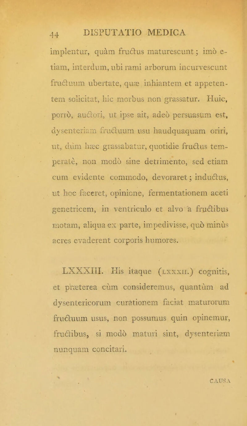 implentur, quam fruftus maturescunt; imo e- tiam, interdum, ubi rami arborum incurvescunt fruduum ubertate, quas inhiantem et appeten- tem solicitat, hic morbus non grassatur. Huic, porro, auctori, ut ipse ait, adeo persuasum est, dysenteriaiii frucluum usu haudquaquam oriri, ut, dum h[2C grassabatur, quotidie fruclus tem- peralc, non mcdo sine detrim^ento, sed etiam cum evidente commodo, devoraret; indudlus, ut hcc faceret, opinicne, fermentationem aceti genetricem, in ventriculo et alvo a fruclibus niotam, ahqua ex parte, impedivisse, quo minus acres evaderent corporis humores. LXXXIII. liis itaque (lxxxii.) cognitis, et p'ra3terea cum consideremus, quantum ad dysentericorum curationem faciat maturorum fructuum usus, non possumus quin opinemur, frudibus, si modo maturi sint, dysenteriam nunquam concitari. CAU!5A