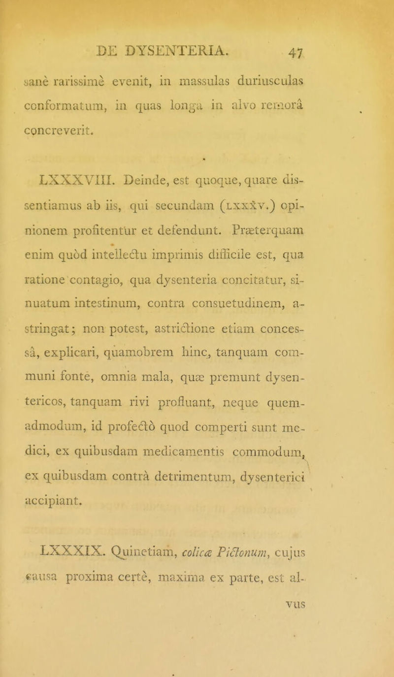 iiane rarissime evenit, in massulas duriusculas ccnformatum, in quas longa in alvo reriiora concreverit. • LXXXVIII. Deinde, est quoque, quare dis- sentiamus ab iis, qui secundam (ixxilv.) opi- nionem profitentur et defendunt. Praeterquam enim quod intellectu imprimis difficiie est, qua ratione contagio, qua d/senteria concitatur, si- nuatum intestinum, contra consuetudmem, a- stringat; non potest, astriclione etiam conces- sa, explicari, quamobrem hinc, tanquam com- muni fonte, omnia mala, qua: premunt dysen- tericos, tanquam rivi profluant, neque quem- admodum, id profeclo quod comperti sunt me- dici, ex quibusdam medicamentis commodumj^ ex quibusdam contra detrimentum, dysenterici accipiant. LXXXIX. Qiiinetiam, coUca Piclonum^ cujus causa proxima certe, maxima ex parte, est al- vus