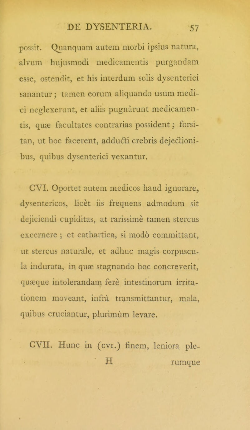 possit. Quanquam autem morbi ipsius natura, alvum hujusmodi medicamentis purgandam esse, ostendit, et his interdum solis dysenterici sanantur; tamen eorum aliquando usum medi- ci neglexerant, et ahis pugnarunt medicamen- tis, quae facultates contrarias possident; forsi- tan, ut hoc facerent, addudi crebris dejeciioni- bus, quibus dysenterici vexantur, CVI. Oportet autem medicos haud ignorare, dysentericos, licet iis frequens admodum sit dejiciendi cupiditas, at rarissime tamen stercus excernere ; et cathartica, si modo committant, ut stercus naturale, et adhuc magis corpuscu- la indurata, in quae stagnando hoc concreverit, quaeque intolerandam fere intestinorum irrita- tionem moveant, infra transmittantur, mala, quibus cruciantur, plurimum levare. CVII. Hunc in (cvi.) finem, leniora ple- H rumque I