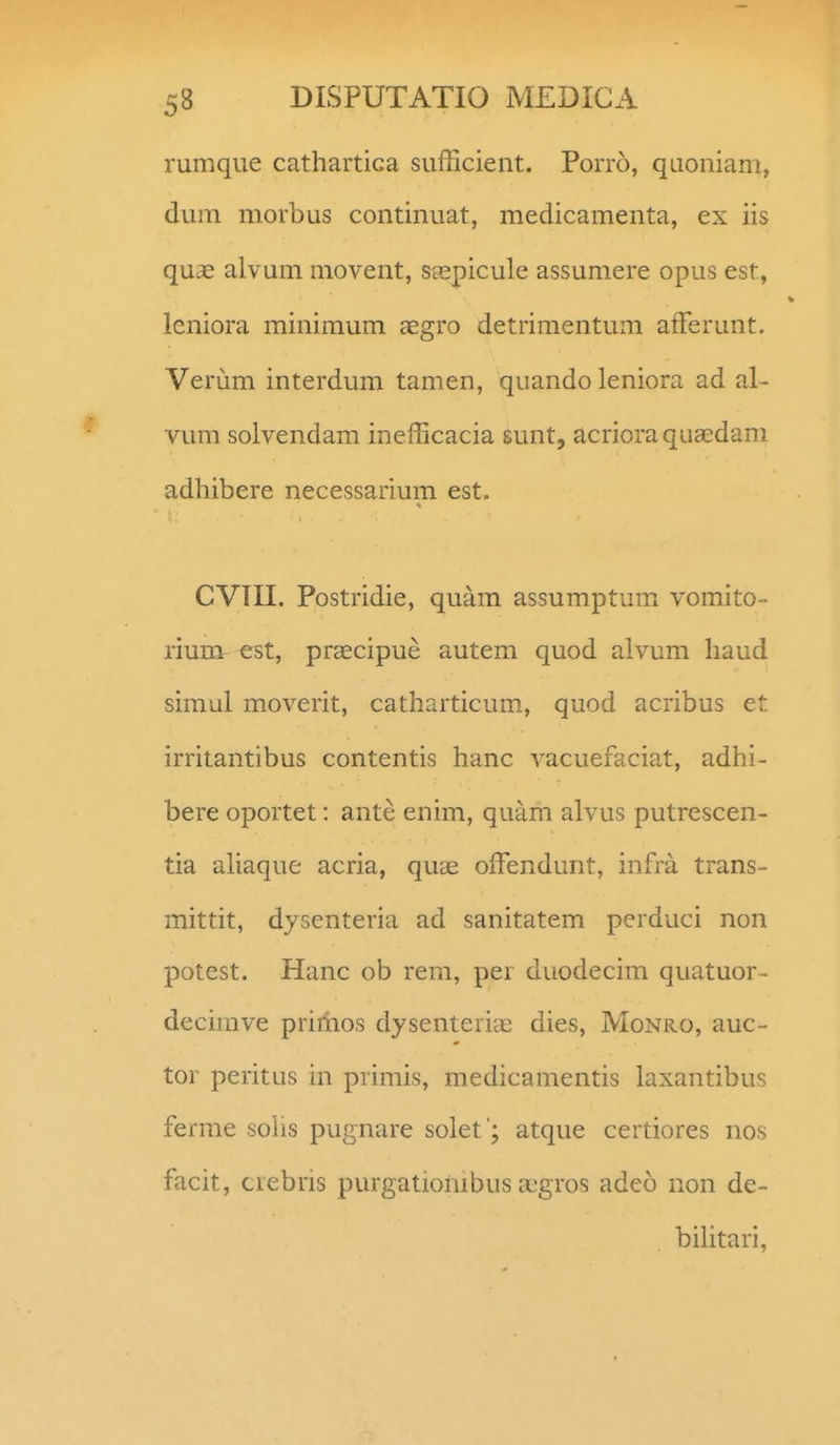 rumque cathartica sufficient. Porro, quoniam, dum morbus continuat, medicamenta, ex iis quae alvum movent, sgspicule assumere opus est, leniora minimum aegro detrimentum afferunt. Verum interdum tamen, quando leniora ad al- vum solvendam inefficacia sunt, acrioraqua::dam adhibere necessarium est. CVTII. Postridie, quam assumptum vomito- rium est, prascipue autem quod alvum haud simul moverit, catharticum, quod acribus et irritantibus contentis hanc vacuefaciat, adhi- bere oportet: ante enim, quam alvus putrescen- tia ahaque acria, quae offendunt, infra trans- mittit, dysenteria ad sanitatem perduci non potest. Hanc ob rem, per duodecim quatuor- decimve priilios dysenterieE dies, Monro, auc- tor peritus in primis, medicamentis laxantibus ferme sohs pugnare solet '; atque certiores nos facit, crebris purgationibus x^gros adeo non de- bihtari,