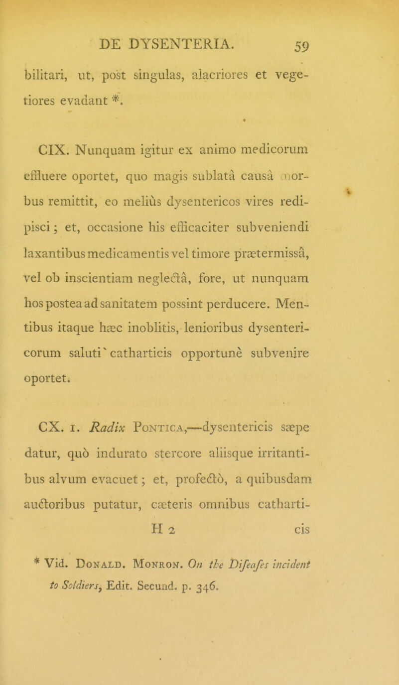 bilitari, ut, post singulas, aiacriores et vege- tiores evadaiit CIX. Nunquam igitur ex animo medicorum effluere oportet, quo magis sublata causa hor- bus remittit, eo melius dysentericos vires redi- pisci; et, occasione his efficaciter subveniendi laxantibus medicamentis vel timore praetermissa, vel ob inscientiam neglecta, fore, ut nunquam hosposteaadsanitatem possint perducere. Men- tibus itaque haec inobhtis, lenioribus dysenteri- corum saluti catharticis opportune subvenire oportet. CX. I. Radix Pontica,—dyscntericis saepe datur, quo indurato stercore aliisque irritanti- bus alvum evacuet; et, profedo, a quibusdam audtoribus putatur, caeteris omnibus catharti- H 2 cis * Vid. DoNALD. MoNRON. On the Difenfes incident to Soldiersj Edit. Secund. p. 346.
