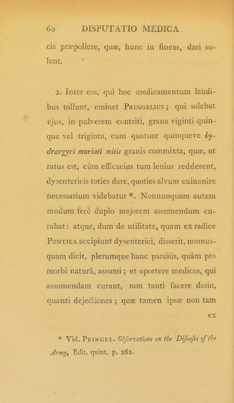 cis prcEpollere, quae, liunc in finem, dari so- lent. 2. Inter eos, qui hoc medicamentum laiidi- bus tollunt, eminet Pringelius ; qui solebat ejus, in pulverem contriti, grana viginti quin- que vel triginta, cum quatuor quinqueve hy- drargyri muriati mitis granis commixta, quse, ut ratus est, cum efiicacius tum lenius redderent, dysentericis toties dare, quoties alvum exinanire necessarivmi videbatur Nonnunquam autem modum fere duplo majorem assumendum cu- rabat: atque, dum de utilitate, quam ex radice PoNTiCA accipiunt dysenterici, disserit, nonnus- quam dicit, plerumque hanc parcius, quam pro morbi natura, assumi; et oportere medicos, qui assumendam curant, non tanti facere dosin, quanti dejecliones; quae tamen ipsae non tam ex * Vid.PRiNGEL. Ohfervotlons cn the Difeafes of the Army, Edit. quint. p. 262.