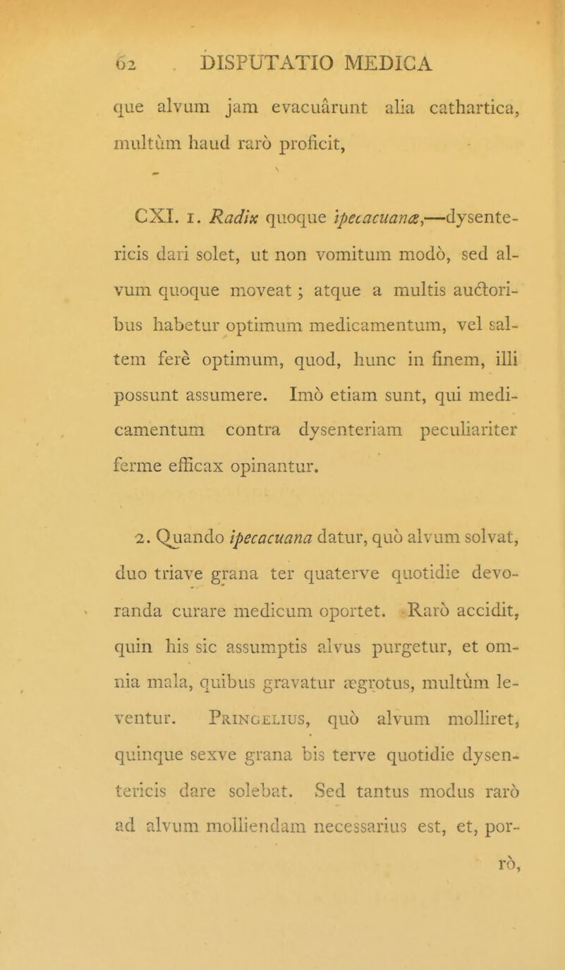que alvum jam evacuarunt alia cathartica, multCan haud raro proficit, CXI. I. Radix quoque ipecacuana,—dysente- ricis dari solet, ut non vomitum modo, sed al- vum quoque moveat; atque a multis aud:ori- bus habetur optimum medicam.entum, vel sal- tem fere optimum, quod, hunc in finem, illi possunt assumere. Imo etiam sunt, qui medi- camentum contra dysenteriam peculiariter ferme efficax opinantur. 2. Quando ipecacuana datur, quo alvum solvat, duo triave grana ter quaterve quotidie devo- randa curare medicum oportet. Raro accidit, quin his sic assumptis alvus purgetur, et om- nia mala, quibus gravatur jegrotus, multum le- ventur. Pringelius, quo alvum molliret, quinque sexve grana bis terve quotidie dysen- tericis dare solebat. Sed tantus modus raro ad alvum molliendam necessarius est, et, por- ro,