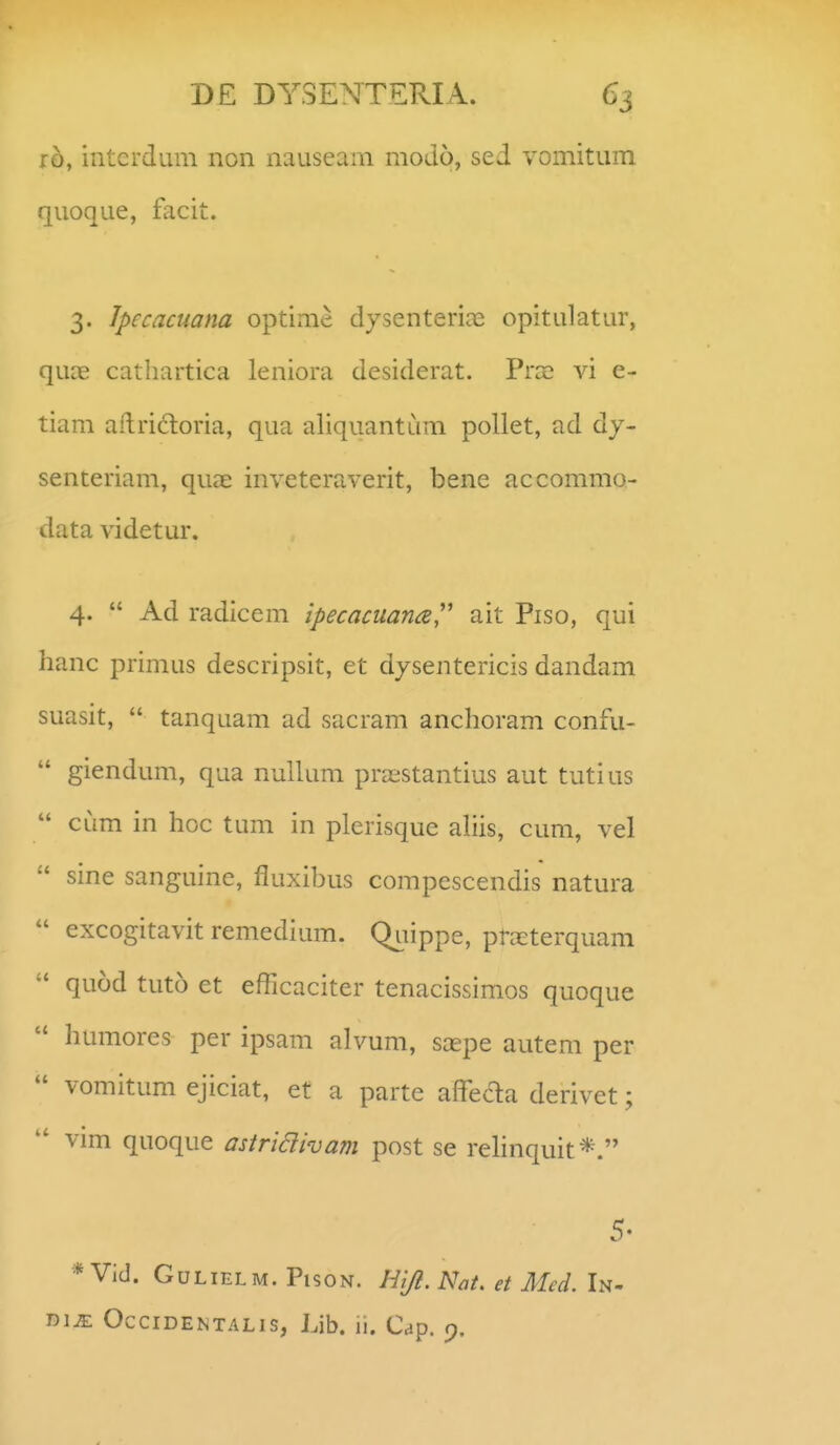 ih, intcrdum non nauseani modo, sed vomitum quoque, facit. 3. Jpecacuana optime djsenterice opitulatur, quce catliartica leniora desiderat. Prce vi e- tiam aflrictoria, qua aliquantum pollet, ad dj- senteriam, quae inveteraverit, bene accommo- data videtur. 4.  Ad radicem ipecaciiana'' ait Piso, qui hanc primus descripsit, et dysentericis dandam suasit,  tanquam ad sacram anchoram confu-  giendum, qua nuUum pra;stantius aut tutius  CLim in hoc tum in plerisque ahis, cum, vel  sine sanguine, fluxibus compescendis natura  excogitavit remedium. Quippe, prcXterquam  quod tuto et efficaciter tenacissimos quoque  humores per ipsam alvum, saepe autem per  vomitum ejiciat, et a parte afFe(5la derivet;  vim quoque astriaivam post se rehnquit*. 5- * Vid. GuLiELM. PisoN. Ht/l. Nat. et Med. In- liim OcciDENTALis, Lib. ii. Cap. 9.