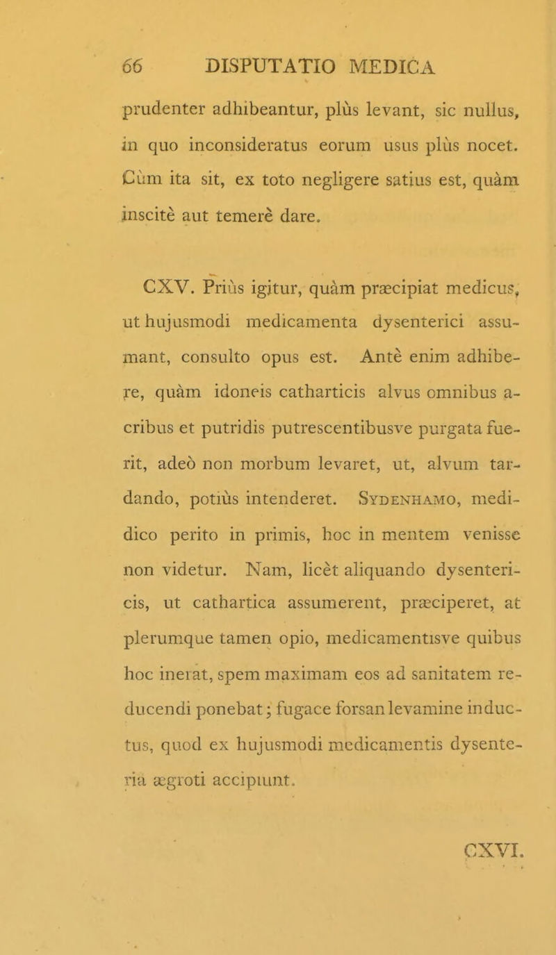 prudenter adhibeantur, plus levant, sic nullus, in quo inconsideratus eorum usus plus nocet. Cum ita sit, ex toto negligere satius est, quam jnscite aut temere dare. CXV. Prius igjtur, quam praecipiat medicu?, uthujusmodi medicamenta dysenterici assu- mant, consulto opus est. Ante enim adhibe- ?:e, quam idoneis catharticis alvus omnibus a- cribus et putridis putrescentibusve purgata fue- rit, adeo non morbum levaret, ut, alvum tar- dando, potius intenderet. Sydenhamo, medi- dico perito in primis, hoc in mentem venisse non videtur. Nam, hcet aliquando dysenteri- cis, ut cathartica assumerent, pra^ciperet, at plerumxque tamen opio, medicamentisve quibus hoc inerat, spem maximam eos ad sanitatem re- ducendi ponebat; fugace forsanlevamine induc- tus, quod ex hujusmodi mcdicamentis dysente- ria gegroti accipiunt. CXVI.